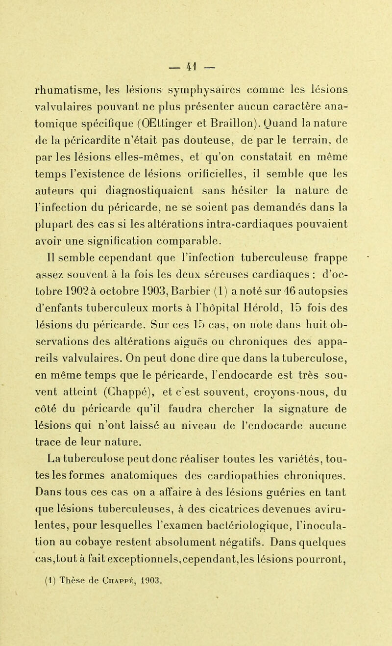 rhumatisme, les lésions symphysaires comme les lésions valvulaires pouvant ne plus présenter aucun caractère ana- tomique spécifique (OEttinger et Braillon). Quand la nature de la péricardite n'était pas douteuse, de par le terrain, de par les lésions elles-mêmes, et qu'on constatait en même temps l'existence de lésions orifîcielles, il semble que les auteurs qui diagnostiquaient sans hésiter la nature de l'infection du péricarde, ne se soient pas demandés dans la plupart des cas si les altérations intra-cardiaques pouvaient avoir une signification comparable. Il semble cependant que l'infection tuberculeuse frappe assez souvent à la fois les deux séreuses cardiaques : d'oc- tobre 1902 à octobre 1903, Barbier (1) a noté sur 46 autopsies d'enfants tuberculeux morts à l'hôpital Hérold, 15 fois des lésions du péricarde. Sur ces 15 cas, on note dans huit ob- servations des altérations aiguës ou chroniques des appa- reils valvulaires. On peut donc dire que dans la tuberculose, en même temps que le péricarde, l'endocarde est très sou- vent atteint (Chappé), et c'est souvent, croyons-nous, du côté du péricarde qu'il faudra chercher la signature de lésions qui n'ont laissé au niveau de l'endocarde aucune trace de leur nature. La tuberculose peut donc réaliser toutes les variétés, tou- tes les formes anatomiques des cardiopathies chroniques. Dans tous ces cas on a affaire à des lésions guéries en tant que lésions tuberculeuses, à des cicatrices devenues aviru- lentes, pour lesquelles l'examen bactériologique, l'inocula- tion au cobaye restent absolument négatifs. Dans quelques cas,tout à fait exceptionnels,cependant,les lésions pourront,