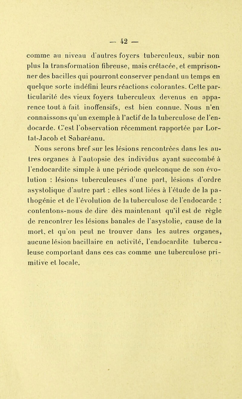 comme au niveau d'autres foyers tuberculeux, subir non plus la transformation fibreuse, mais crétacée, et emprison- ner des bacilles qui pourront conserver pendant un temps en quelque sorte indéfini leurs réactions colorantes. Cette par- ticularité des vieux foyers tuberculeux devenus en appa- rence tout à fait inoffensifs, est bien connue. Nous n'en connaissons qu'un exemple à l'actif de la tuberculose de l'en- docarde. C'est l'observation récemment rapportée par Lor- tat-Jacob et Sabaréanu. Nous serons bref sur les lésions rencontrées dans les au- tres organes à l'autopsie des individus ayant succombé à l'endocardite simple à une période quelconque de son évo- lution : lésions tuberculeuses d'une part, lésions d'ordre asystolique d'autre part : elles sont liées à l'étude de la pa- tbogénie et de l'évolution de la tuberculose de l'endocarde : contentons-nous de dire dès maintenant qu'il est de règle de rencontrer les lésions banales de l'asystolie, cause de la mort, et qu'on peut ne trouver dans les autres organes, aucune lésion bacillaire en activité, l'endocardite tubercu- leuse comportant dans ces cas comme une tuberculose pri- mitive et locale.