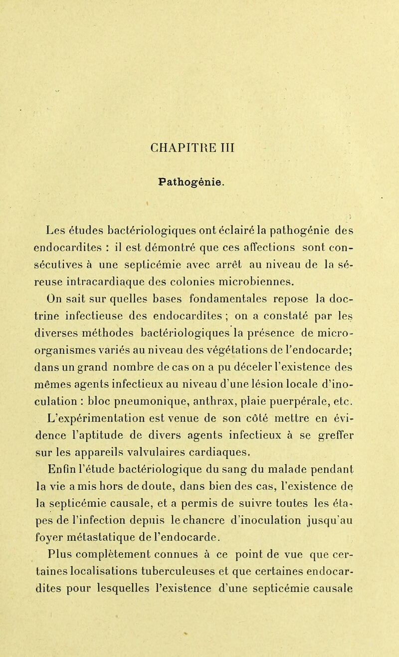 Pathogénie. Les études bactériologiques ont éclairé la pathogénie des endocardites : il est démontré que ces affections sont con- sécutives à une septicémie avec arrêt au niveau de la sé- reuse intracardiaque des colonies microbiennes. On sait sur quelles bases fondamentales repose la doc- trine infectieuse des endocardites ; on a constaté par les diverses méthodes bactériologiques la présence de micro- organismes variés au niveau des végétations de l'endocarde; dans un grand nombre de cas on a pu déceler l'existence des mêmes agents infectieux au niveau d'une lésion locale d'ino- culation : bloc pneumonique, anthrax, plaie puerpérale, etc. L'expérimentation est venue de son côté mettre en évi- dence l'aptitude de divers agents infectieux à se greffer sur les appareils valvulaires cardiaques. Enfin l'étude bactériologique du sang du malade pendant la vie a mis hors de doute, dans bien des cas, l'existence de la septicémie causale, et a permis de suivre toutes les éta- pes de l'infection depuis le chancre d'inoculation jusqu'au foyer métastatique de l'endocarde. Plus complètement connues à ce point de vue que cer- taines localisations tuberculeuses et que certaines endocar- dites pour lesquelles l'existence d'une septicémie causale