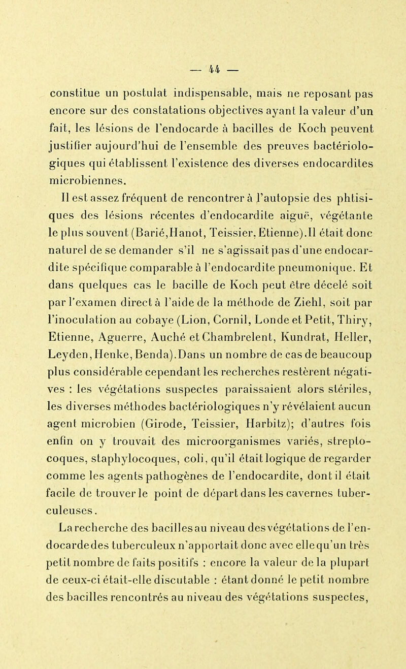 constitue un postulat indispensable, mais ne reposant pas encore sur des constatations objectives ayant la valeur d'un fait, les lésions de l'endocarde à bacilles de Koch peuvent justifier aujourd'hui de l'ensemble des preuves bactériolo- giques qui établissent l'existence des diverses endocardites microbiennes. Il est assez fréquent de rencontrera l'autopsie des phtisi- ques des lésions récentes d'endocardite aiguë, végétante le plus souvent (Barié,Hanot, Teissier, Etienne).Il était donc naturel de se demander s'il ne s'agissait pas d'une endocar- dite spécifique comparable à l'endocardite pneumonique. Et dans quelques cas le bacille de Koch peut être décelé soit par l'examen direct à l'aide de la méthode de Ziehl, soit par l'inoculation au cobaye (Lion, Cornil, Londe et Petit, Thiry, Etienne, Aguerre, Auché et Chambrelent, Kundrat, Heller, Leyden, Henke, Benda).Dans un nombre de cas de beaucoup plus considérable cependant les recherches restèrent négati- ves : les végétations suspectes paraissaient alors stériles, les diverses méthodes bactériologiques n'y révélaient aucun agent microbien (Girode, Teissier, Harbitz); d'autres fois enfin on y trouvait des microorganismes variés, strepto- coques, staphylocoques, coli, qu'il était logique de regarder comme les agents pathogènes de l'endocardite, dont il était facile de trouver le point de départ dans les cavernes tuber- culeuses. Larecherche des bacillesau niveau desvégétations de Fen- docardedes tuberculeux n'apportait donc avec ellequ'un très petit nombre de faits positifs : encore la valeur delà plupart de ceux-ci était-elle discutable : étant donné le petit nombre des bacilles rencontrés au niveau des végétations suspectes,