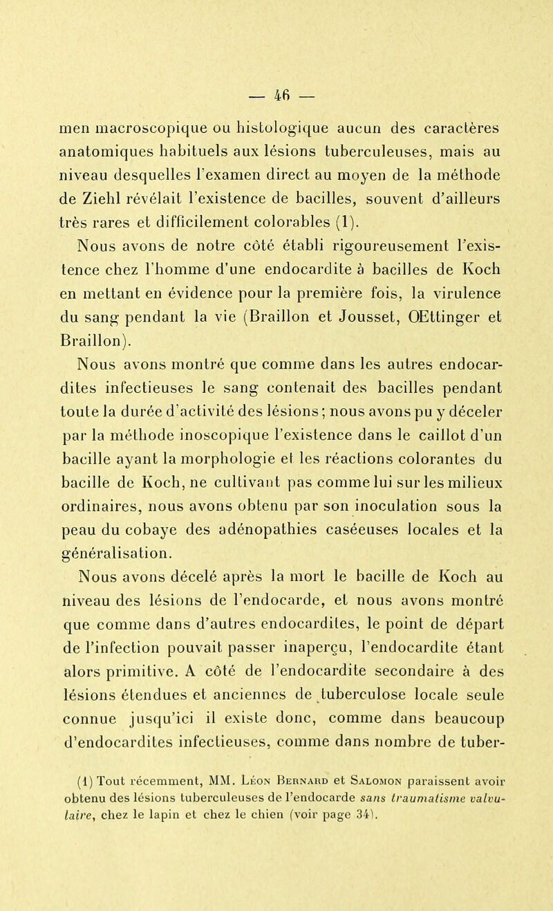 men macroscopique ou histologique aucun des caractères anatomiques habituels aux lésions tuberculeuses, mais au niveau desquelles l'examen direct au moyen de la méthode de Ziehl révélait l'existence de bacilles, souvent d'ailleurs très rares et difficilement colorables (1). Nous avons de notre côté établi rigoureusement l'exis- tence chez l'homme d'une endocardite à bacilles de Koch en mettant en évidence pour la première fois, la virulence du sang pendant la vie (Braillon et Jousset, OEttinger et Braillon). Nous avons montré que comme dans les autres endocar- dites infectieuses le sang contenait des bacilles pendant toute la durée d'activité des lésions ; nous avons pu y déceler par la méthode inoscopique l'existence dans le caillot d'un bacille ayant la morphologie et les réactions colorantes du bacille de Koch, ne cultivant pas comme lui sur les milieux ordinaires, nous avons obtenu par son inoculation sous la peau du cobaye des adénopathies caséeuses locales et la généralisation. Nous avons décelé après la mort le bacille de Koch au niveau des lésions de l'endocarde, et nous avons montré que comme dans d'autres endocardites, le point de départ de l'infection pouvait passer inaperçu, l'endocardite étant alors primitive. A côté de l'endocardite secondaire à des lésions étendues et anciennes de tuberculose locale seule connue jusqu'ici il existe donc, comme dans beaucoup d'endocardites infectieuses, comme dans nombre de tuber- (1) Tout récemment, MM. Léon Bernahd et Salomon paraissent avoir obtenu des lésions tuberculeuses de l'endocarde sans traumatisme valvu- laire, chez le lapin et chez le chien (voir page 34).