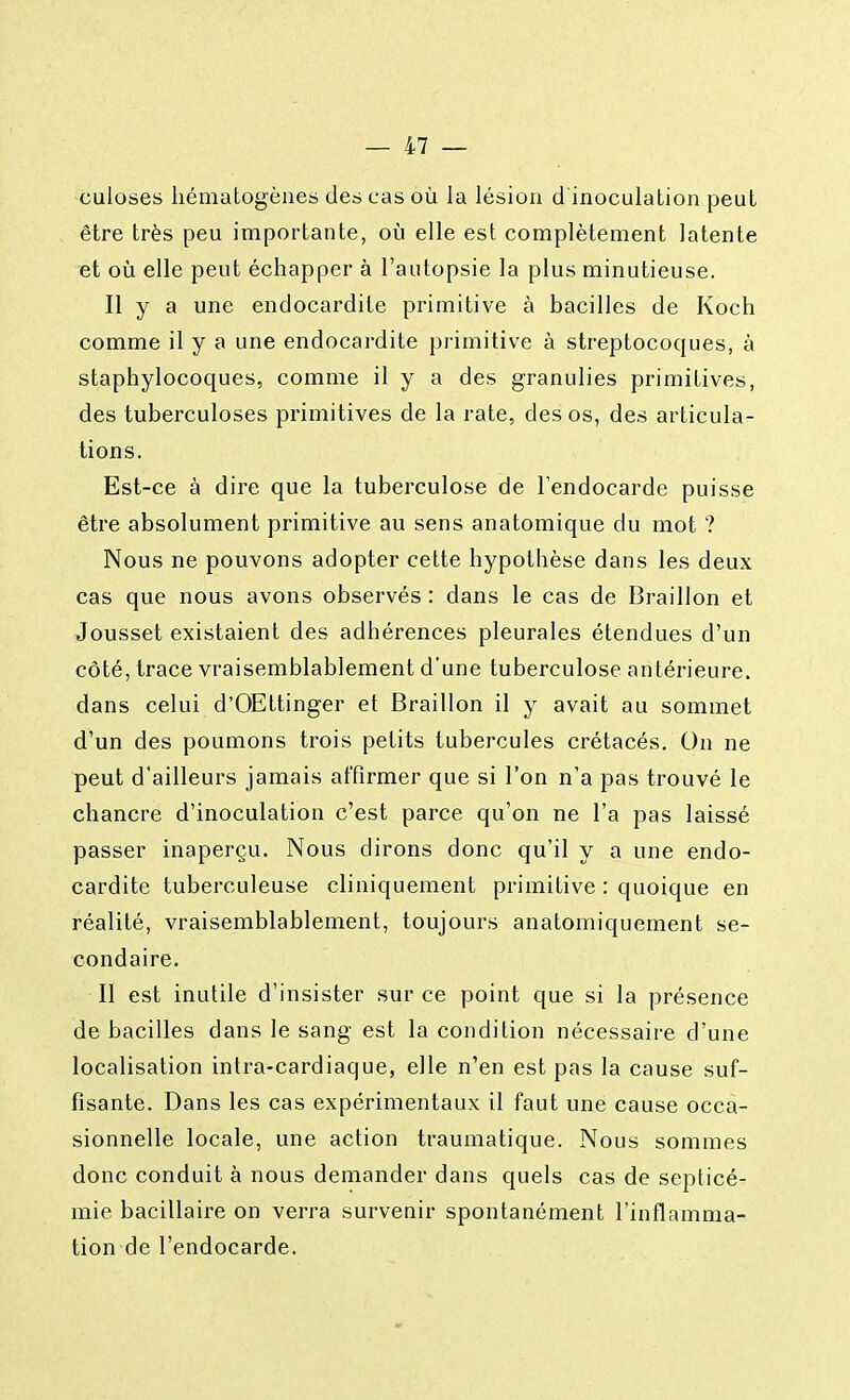 culoses hématogènes des cas où la lésion d'inoculation peut être très peu importante, où elle est complètement latente et où elle peut échapper à l'autopsie la plus minutieuse. Il y a une endocardite primitive à bacilles de Koch comme il y a une endocardite primitive à streptocoques, à staphylocoques, comme il y a des granulies primitives, des tuberculoses primitives de la rate, des os, des articula- tions. Est-ce à dire que la tuberculose de l'endocarde puisse être absolument primitive au sens anatomique du mot ? Nous ne pouvons adopter cette hypothèse dans les deux cas que nous avons observés : dans le cas de Braillon et Jousset existaient des adhérences pleurales étendues d'un côté, trace vraisemblablement d'une tuberculose antérieure, dans celui d'OEttinger et Braillon il y avait au sommet d'un des poumons trois petits tubercules crétacés. On ne peut d'ailleurs jamais affirmer que si l'on n'a pas trouvé le chancre d'inoculation c'est parce qu'on ne l'a pas laissé passer inaperçu. Nous dirons donc qu'il y a une endo- cardite tuberculeuse cliniquement primitive : quoique en réalité, vraisemblablement, toujours anatomiquement se- condaire. Il est inutile d'insister sur ce point que si la présence de bacilles dans le sang est la condition nécessaire d'une localisation intra-cardiaque, elle n'en est pas la cause suf- fisante. Dans les cas expérimentaux il faut une cause occa- sionnelle locale, une action traumatique. Nous sommes donc conduit à nous demander dans quels cas de septicé- mie bacillaire on verra survenir spontanément l'inflamma- tion de l'endocarde.