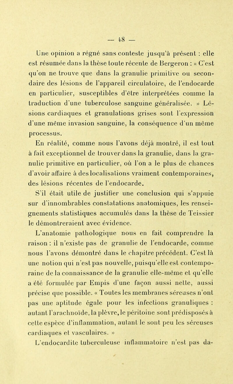 Une opinion a régné sans conteste jusqu'à présent : elle est résumée dans la thèse toute récente de Bergeron : « C'est qu'on ne trouve que dans la granulie primitive ou secon- daire des lésions de l'appareil circulatoire, de l'endocarde en particulier, susceptibles d'être interprétées comme la traduction d'une tuberculose sanguine généralisée. » Lé- sions cardiaques et granulations grises sont l'expression d'une même invasion sanguine, la conséquence d'un même processus. En réalité, comme nous l'avons déjà montré, il est tout à fait exceptionnel de trouver dans la granulie, dans la gra- nulie primitive en particulier, où l'on a le plus de chances d'avoir affaire à des localisa lions vraiment contemporaines, des lésions récentes de l'endocarde. S'il était utile de justifier une conclusion qui s'appuie sur d'innombrables constatations anatomiques, les rensei- gnements statistiques accumulés dans la thèse de Teissier le démontreraient avec évidence. L'anatomie pathologique nous en fait comprendre la raison : il n'existe pas de granulie de l'endocarde, comme nous l'avons démontré dans le chapitre précédent. C'est là une notion qui n'est pas nouvelle, puisqu'elle est contempo- raine de la connaissance de la granulie elle-même et qu'elle a été formulée par Empis d'une façon aussi nette, aussi précise que possible. « Toutes les membranes séreuses n'ont pas une aptitude égale pour les infections granuliques : autant l'arachnoïde, la plèvre, le péritoine sont prédisposés à celte espèce d'inflammation, aulant le sont peu les séreuses cardiaques et vasculaires. » L'endocardite tuberculeuse inflammatoire n'est pas da-