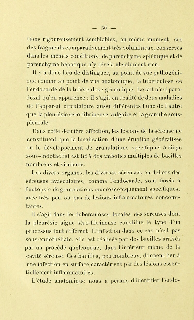 tions rigoureusement semblables, au même moment, sur des fragments comparativement très volumineux, conservés dans les mêmes conditions, de parenchyme splénique et de parenchyme hépatique n'y révéla absolument rien. Il y a donc lieu de distinguer, au point de vue pathogéni- que comme au point de vue anatomique, la tuberculose de l'endocarde de la tuberculose granulique. Le fait n'est para- doxal qu'en apparence : il s'agit en réalité de deux maladies de l'appareil circulatoire aussi différentes l'une de l'autre que la pleurésie séro-fibrineuse vulgaire et la granulie sous- pleurale. Dans cette dernière affection, les lésions de la séreuse ne constituent que la localisation d'une éruption généralisée où le développement de granulations spécifiques à siège sous-endothélial est lié à des embolies multiples de bacilles nombreux et virulents. Les divers organes, les diverses séreuses, en dehors des séreuses avasculaires, comme l'endocarde, sont farcis à l'autopsie de granulations macroscopiquement spécifiques, avec très peu ou pas de lésions inflammatoires concomi- tantes. Il s'agit dans les tuberculoses locales des séreuses dont la pleurésie aiguë séro-fibrineuse constitue le type d'un processus tout différent. L'infection dans ce cas n'est pas sous-endothéliale, elle est réalisée par des bacilles arrivés par un procédé quelconque, dans l'intérieur même de la cavité séreuse. Ces bacilles, peu nombreux, donnent lieu à une infection en surface,caractérisée par des lésions essen- tiellement inflammatoires. L'étude anatomique nous a permis d'identifier l'cndo-