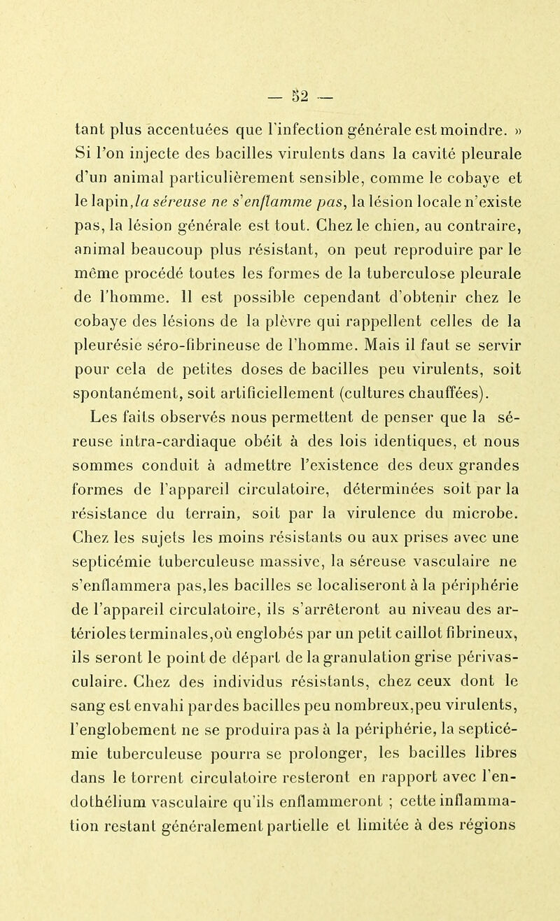 tant plus accentuées que l'infection générale est moindre. » Si l'on injecte des bacilles virulents dans la cavité pleurale d'un animal particulièrement sensible, comme le cobaye et le lapin,la séreuse ne s'enflamme pas, la lésion locale n'existe pas, la lésion générale est tout. Chez le chien, au contraire, animal beaucoup plus résistant, on peut reproduire par le môme procédé toutes les formes de la tuberculose pleurale de l'homme. 11 est possible cependant d'obtenir chez le cobaye des lésions de la plèvre qui rappellent celles de la pleurésie séro-fibrineuse de l'homme. Mais il faut se servir pour cela de petites doses de bacilles peu virulents, soit spontanément, soit artificiellement (cultures chauffées). Les faits observés nous permettent de penser que la sé- reuse intra-cardiaque obéit à des lois identiques, et nous sommes conduit à admettre l'existence des deux grandes formes de l'appareil circulatoire, déterminées soit par la résistance du terrain, soit par la virulence du microbe. Chez les sujets les moins résistants ou aux prises avec une septicémie tuberculeuse massive, la séreuse vasculaire ne s'enflammera pas,les bacilles se localiseront à la périphérie de l'appareil circulatoire, ils s'arrêteront au niveau des ar- térioles terminales,où englobés par un petit caillot fibrineux, ils seront le point de départ de la granulation grise périvas- culaire. Chez des individus résistants, chez ceux dont le sang est envahi pardes bacilles peu nombreux,peu virulents, l'englobement ne se produira pas à la périphérie, la septicé- mie tuberculeuse pourra se prolonger, les bacilles libres dans le torrent circulatoire resteront en rapport avec l'en- dothélium vasculaire qu'ils enflammeront ; cette inflamma- tion restant généralement partielle et limitée à des régions