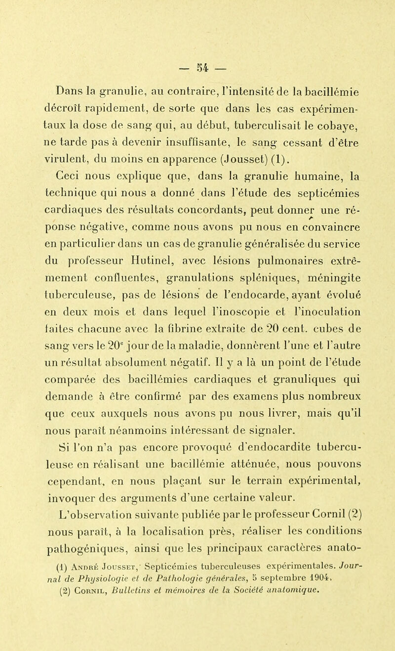 Dans la granulie, au contraire, l'intensité de labacillémie décroît rapidement, de sorte que dans les cas expérimen- taux la dose de sang qui, au début, tuberculisait le cobaye, ne tarde pas à devenir insuffisante, le sang- cessant d'être virulent, du moins en apparence (Jousset) (1). Ceci nous explique que, dans la granulie humaine, la technique qui nous a donné dans l'étude des septicémies cardiaques des résultats concordants, peut donner une ré- ponse négative, comme nous avons pu nous en convaincre en particulier dans un cas de granulie généralisée du service du professeur Hutinel, avec lésions pulmonaires extrê- mement confluentes, granulations spléniques, méningite tuberculeuse, pas de lésions de l'endocarde, ayant évolué en deux mois et dans lequel l'inoscopie et l'inoculation faites chacune avec la fibrine extraite de 20 cent, cubes de sang vers le 20e jour de la maladie, donnèrent l'une et l'autre un résultat absolument négatif. Il y a là un point de l'étude comparée des bacillémies cardiaques et granuliques qui demande à être confirmé par des examens plus nombreux que ceux auxquels nous avons pu nous livrer, mais qu'il nous paraît néanmoins intéressant de signaler. Si l'on n'a pas encore provoqué d'endocardite tubercu- leuse en réalisant une bacillémie atténuée, nous pouvons cependant, en nous plaçant sur le terrain expérimental, invoquer des arguments d'une certaine valeur. L'observation suivante publiée par le professeur Cornil (2) nous paraît, à la localisation près, réaliser les conditions pathogéniques, ainsi que les principaux caractères anato- (1) André Jousset,- Septicémies tuberculeuses expérimentales. Jour- nal de Physiologie el de Pathologie générales, S septembre 1904, (2) Cornil, Bulletins et mémoires de la Société anatomique.