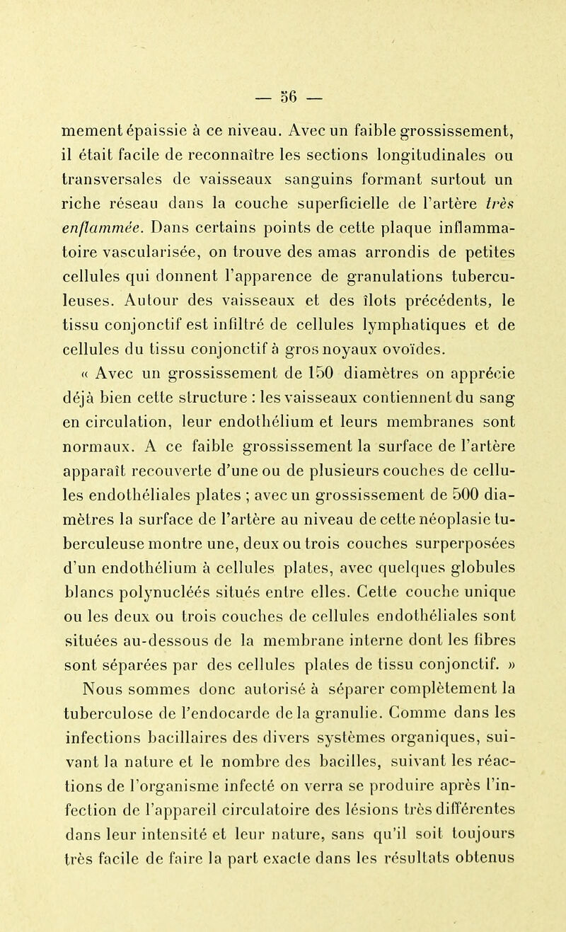 — 36- mcment épaissie à ce niveau. Avec un faible grossissement, il était facile de reconnaître les sections longitudinales ou transversales de vaisseaux sanguins formant surtout un riche réseau dans la couche superficielle de l'artère très enflammée. Dans certains points de cette plaque inflamma- toire vascularisée, on trouve des amas arrondis de petites cellules qui donnent l'apparence de granulations tubercu- leuses. Autour des vaisseaux et des îlots précédents, le tissu conjonctif est infiltré de cellules lymphatiques et de cellules du tissu conjonctif à gros noyaux ovoïdes. « Avec un grossissement de 150 diamètres on apprécie déjà bien cette structure : les vaisseaux contiennent du sang en circulation, leur endothélium et leurs membranes sont normaux. A ce faible grossissement la surface de l'artère apparaît recouverte d'une ou de plusieurs couches de cellu- les endothéliales plates ; avec un grossissement de 500 dia- mètres la surface de l'artère au niveau de cette néoplasie tu- berculeuse montre une, deux ou trois couches surperposées d'un endothélium à cellules plates, avec quelques globules blancs polynucléés situés entre elles. Cette couche unique ou les deux ou trois couches de cellules endothéliales sont situées au-dessous de la membrane interne dont les fibres sont séparées par des cellules plates de tissu conjonctif. » Nous sommes donc autorisé à séparer complètement la tuberculose de l'endocarde delà granulie. Comme dans les infections bacillaires des divers systèmes organiques, sui- vant la nature et le nombre des bacilles, suivant les réac- tions de l'organisme infecté on verra se produire après l'in- fection de l'appareil circulatoire des lésions très différentes dans leur intensité et leur nature, sans qu'il soit toujours très facile de faire la part exacte dans les résultats obtenus