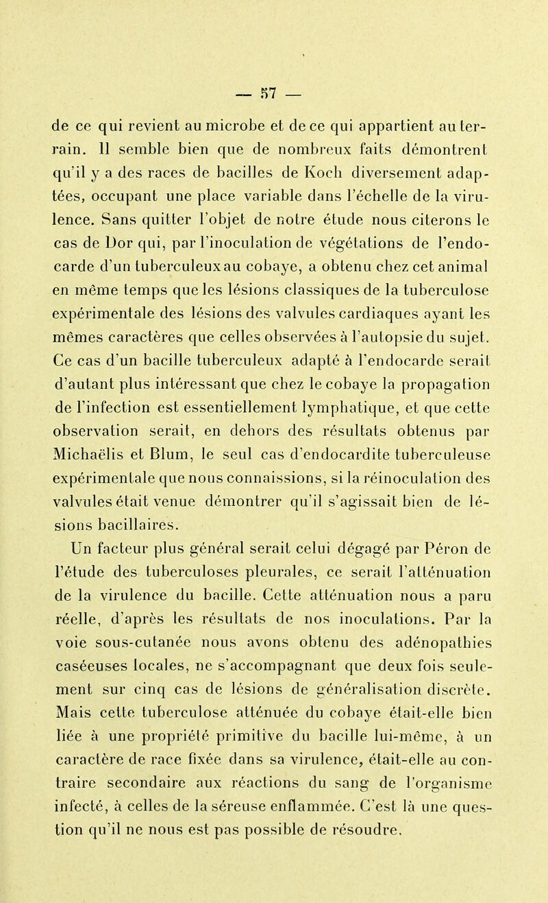 de ce qui revient au microbe et de ce qui appartient au ter- rain. 11 semble bien que de nombreux faits démontrent qu'il y a des races de bacilles de Kocb diversement adap- tées, occupant une place variable dans l'échelle de la viru- lence. Sans quitter l'objet de notre étude nous citerons le cas de Dor qui, par l'inoculation de végétations de l'endo- carde d'un tuberculeux au cobaye, a obtenu chez cet animal en même temps que les lésions classiques de la tuberculose expérimentale des lésions des valvules cardiaques ayant les mêmes caractères que celles observées à l'autopsie du sujet. Ce cas d'un bacille tuberculeux adapté à l'endocarde serait d'autant plus intéressant que chez le cobaye la propagation de l'infection est essentiellement lymphatique, et que cette observation serait, en dehors des résultats obtenus par Michaëlis et Blum, le seul cas d'endocardite tuberculeuse expérimentale que nous connaissions, si la réinoculation des valvules était venue démontrer qu'il s'agissait bien de lé- sions bacillaires. Un facteur plus général serait celui dégagé par Péron de l'étude des tuberculoses pleurales, ce serait l'atténuation de la virulence du bacille. Cette atténuation nous a paru réelle, d'après les résultats de nos inoculations. Par la voie sous-cutanée nous avons obtenu des adénopathies caséeuses locales, ne s'accompagnant que deux fois seule- ment sur cinq cas de lésions de généralisation discrète. Mais cette tuberculose atténuée du cobaye était-elle bien liée à une propriété primitive du bacille lui-même, à un caractère de race fixée dans sa virulence, était-elle au con- traire secondaire aux réactions du sang de l'organisme infecté, à celles de la séreuse enflammée. C'est là une ques- tion qu'il ne nous est pas possible de résoudre.