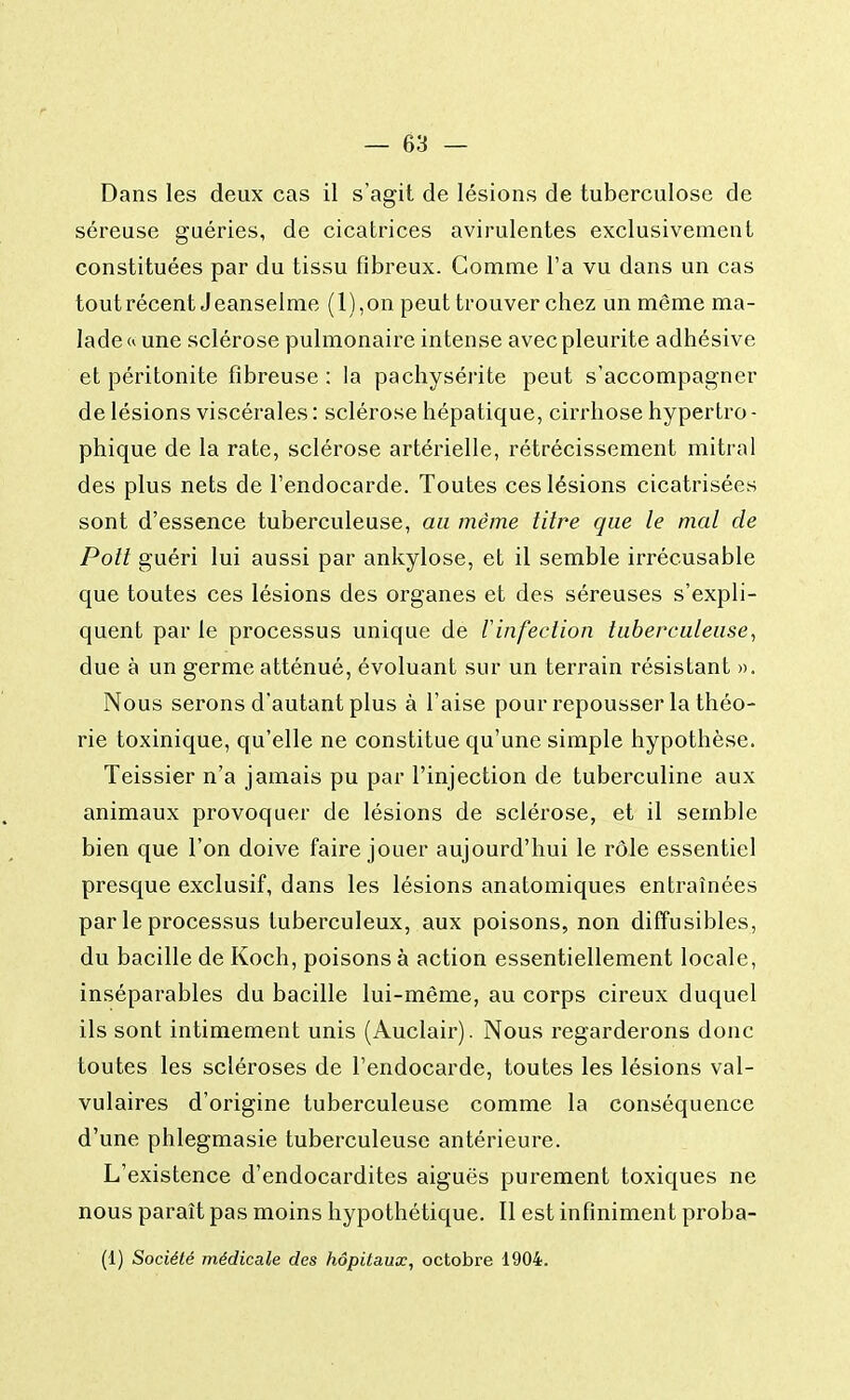 Dans les deux cas il s'agit de lésions de tuberculose de séreuse guéries, de cicatrices avirulentes exclusivement constituées par du tissu fibreux. Comme l'a vu dans un cas tout récent Jeanselme (l),on peut trouver chez un même ma- lade « une sclérose pulmonaire intense avec pleurite adhésive et péritonite fibreuse : la pachysérite peut s'accompagner de lésions viscérales : sclérose hépatique, cirrhose hypertro - phique de la rate, sclérose artérielle, rétrécissement mitral des plus nets de l'endocarde. Toutes ces lésions cicatrisées sont d'essence tuberculeuse, au même titre que le mal de Poil guéri lui aussi par ankylose, et il semble irrécusable que toutes ces lésions des organes et des séreuses s'expli- quent par le processus unique de ïinfection tuberculeuse, due à un germe atténué, évoluant sur un terrain résistant ». Nous serons d'autant plus à l'aise pour repousser la théo- rie toxinique, qu'elle ne constitue qu'une simple hypothèse. Teissier n'a jamais pu par l'injection de tuberculine aux animaux provoquer de lésions de sclérose, et il semble bien que l'on doive faire jouer aujourd'hui le rôle essentiel presque exclusif, dans les lésions anatomiques entraînées par le processus tuberculeux, aux poisons, non diffusibles, du bacille de Koch, poisons à action essentiellement locale, inséparables du bacille lui-même, au corps cireux duquel ils sont intimement unis (Auclair). Nous regarderons donc toutes les scléroses de l'endocarde, toutes les lésions val- vulaires d'origine tuberculeuse comme la conséquence d'une phlegmasie tuberculeuse antérieure. L'existence d'endocardites aiguës purement toxiques ne nous paraît pas moins hypothétique. Il est infiniment proba- (1) Société médicale des hôpitaux, octobre 1904.