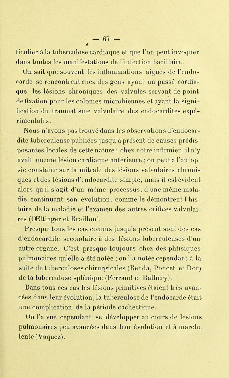 ticulier à la tuberculose cardiaque et que l'on peut invoquer dans toutes les manifestations de l'infection bacillaire. On sait que souvent les inflammations aiguës de l'endo- carde se rencontrent chez des gens ayant un passé cardia- que, les lésions chroniques des valvules servant de point de fixation pour les colonies microbiennes et ayant la signi - fication du traumatisme valvulaire des endocardites expé- rimentales. Nous n'avons pas trouvé dans les observations d'endocar- dite tuberculeuse publiées jusqu'à présent de causes prédis- posantes locales de cette nature : chez notre infirmier, il n'y avait aucune lésion cardiaque antérieure ; on peut à l'autop- sie constater sur la mitrale des lésions valvulaires chroni- ques et des lésions d'endocardite simple, mais il est évident alors qu'il s'agit d'un même processus, d'une même mala- die continuant son évolution, comme le démontrent l'his- toire de la maladie et l'examen des autres orifices valvulai- res (OEttinger et Braillon). Presque tous les cas connus jusqu'à présent sont des cas d'endocardite secondaire à des lésions tuberculeuses d'un autre organe. C'est presque toujours chez des phtisiques pulmonaires qu'elle a été notée ; on l'a notée cependant à la suite de tuberculoses chirurgicales (Benda, Poncet et Dor) de la tuberculose splénique (Ferrand et Rathery). Dans tous ces cas les lésions primitives étaient très avan- cées dans leur évolution, la tuberculose de l'endocarde était une complication de la période cachectique. On l'a vue cependant se développer au cours de lésions pulmonaires peu avancées dans leur évolution et à marche lente (Vaquez).