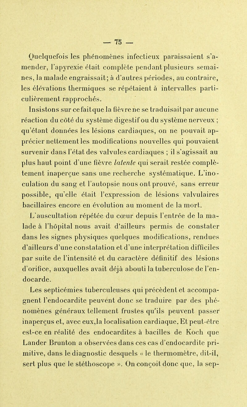 Quelquefois les phénomènes infectieux paraissaient s'a- mender, l'apyrexie était complète pendant plusieurs semai- nes, la malade engraissait; à d'autres périodes, au contraire, les élévations thermiques se répétaient à intervalles parti- culièrement rapprochés. Insistons sur cefaitque la fièvrene se traduisaitpar aucune réaction du côté du système digestif ou du système nerveux ; qu'étant données les lésions cardiaques, on ne pouvait ap- précier nettement les modifications nouvelles qui pouvaient survenir dans l'état des valvules cardiaques ; il s'agissait au plus haut point d'une fièvre latente qui serait restée complè- tement inaperçue sans une recherche systématique. L'ino- culation du sang et l'autopsie nous ont prouvé, sans erreur possible, qu'elle était l'expression de lésions valvulaires bacillaires encore en évolution au moment de la mort. L'auscultation répétée du cœur depuis l'entrée de la ma- lade à l'hôpital nous avait d'ailleurs permis de constater dans les signes physiques quelques modifications, rendues d'ailleurs d'une constatation et d'une interprétation difficiles par suite de l'intensité et du caractère définitif des lésions d'orifice, auxquelles avait déjà abouti la tuberculose de l'en- docarde. Les septicémies tuberculeuses qui précèdent et accompa- gnent l'endocardite peuvent donc se traduire par des phé- nomènes généraux tellement frustes qu'ils peuvent passer inaperçus et, avec eux,la localisation cardiaque. Et peut-être est-ce en réalité des endocardites à bacilles de Koch que Lander Brunton a observées dans ces cas d'endocardite pri- mitive, dans le diagnostic desquels « le thermomètre, dit-il, sert plus que le stéthoscope ». On conçoit donc que, la sep-