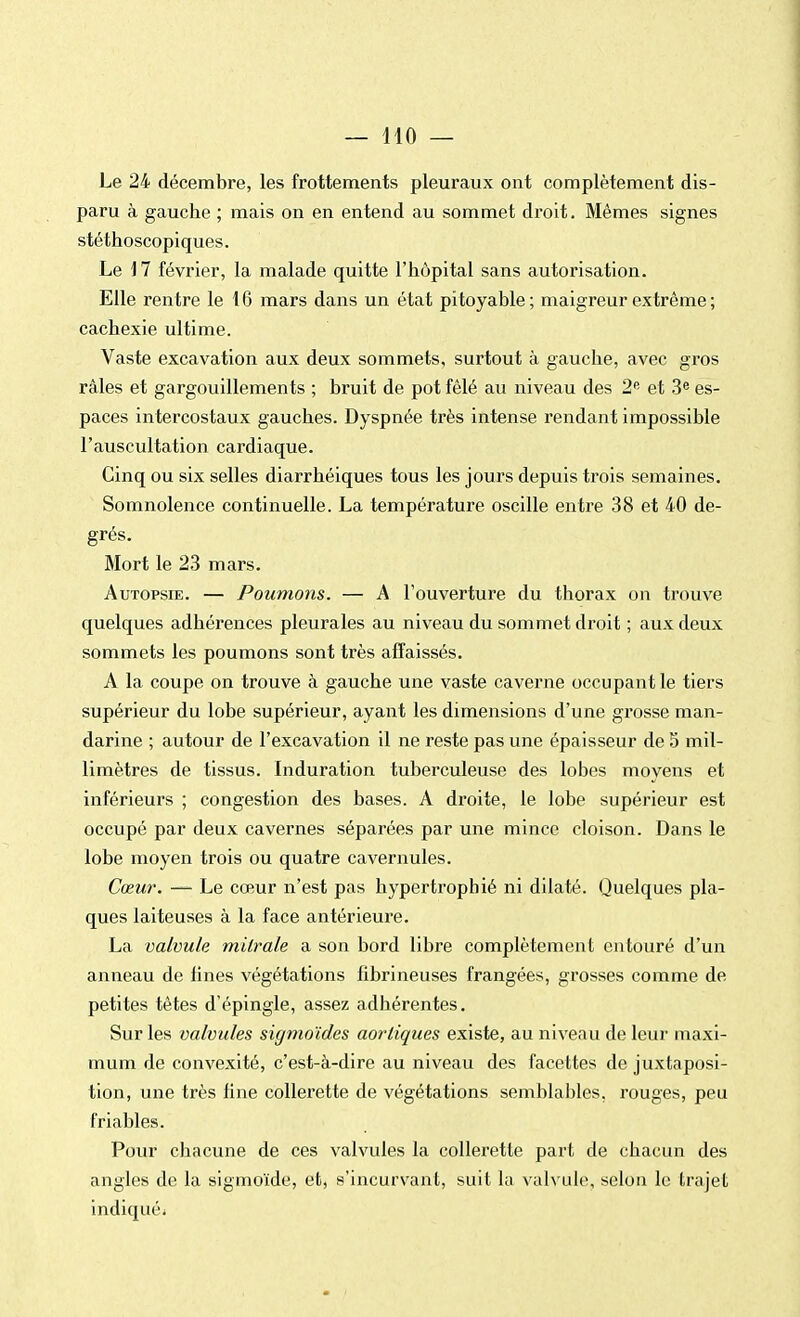 Le 24 décembre, les frottements pleuraux ont complètement dis- paru à gauche ; mais on en entend au sommet droit. Mêmes signes stéthoscopiques. Le 17 février, la malade quitte l'hôpital sans autorisation. Elle rentre le 16 mars dans un état pitoyable ; maigreur extrême ; cachexie ultime. Vaste excavation aux deux sommets, surtout à gauche, avec gros râles et gargouillements ; bruit de pot fêlé au niveau des 2e et 3e es- paces intercostaux gauches. Dyspnée très intense rendant impossible l'auscultation cardiaque. Cinq ou six selles diarrhéiques tous les jours depuis trois semaines. Somnolence continuelle. La température oscille entre 38 et 40 de- grés. Mort le 23 mars. Autopsie. — Poumons. — A l'ouverture du thorax on trouve quelques adhérences pleurales au niveau du sommet droit ; aux deux sommets les poumons sont très affaissés. A la coupe on trouve à gauche une vaste caverne occupant le tiers supérieur du lobe supérieur, ayant les dimensions d'une grosse man- darine ; autour de l'excavation il ne reste pas une épaisseur de 5 mil- limètres de tissus. Induration tuberculeuse des lobes moyens et inférieurs ; congestion des bases. A droite, le lobe supérieur est occupé par deux cavernes séparées par une mince cloison. Dans le lobe moyen trois ou quatre cavernules. Cœur. — Le cœur n'est pas hypertrophié ni dilaté. Quelques pla- ques laiteuses à la face antérieure. La valvule milrale a son bord libre complètement entouré d'un anneau de lines végétations fibrineuses frangées, grosses comme de petites têtes d'épingle, assez adhérentes. Sur les valvules sigmoïdes aortiques existe, au niveau de leur maxi- mum de convexité, c'est-à-dire au niveau des facettes de juxtaposi- tion, une très fine collerette de végétations semblables, rouges, peu friables. Pour chacune de ces valvules la collerette part de chacun des angles de la sigmo'ïde, et, s'incurvant, suit la valvule, selon le trajet indiqué;