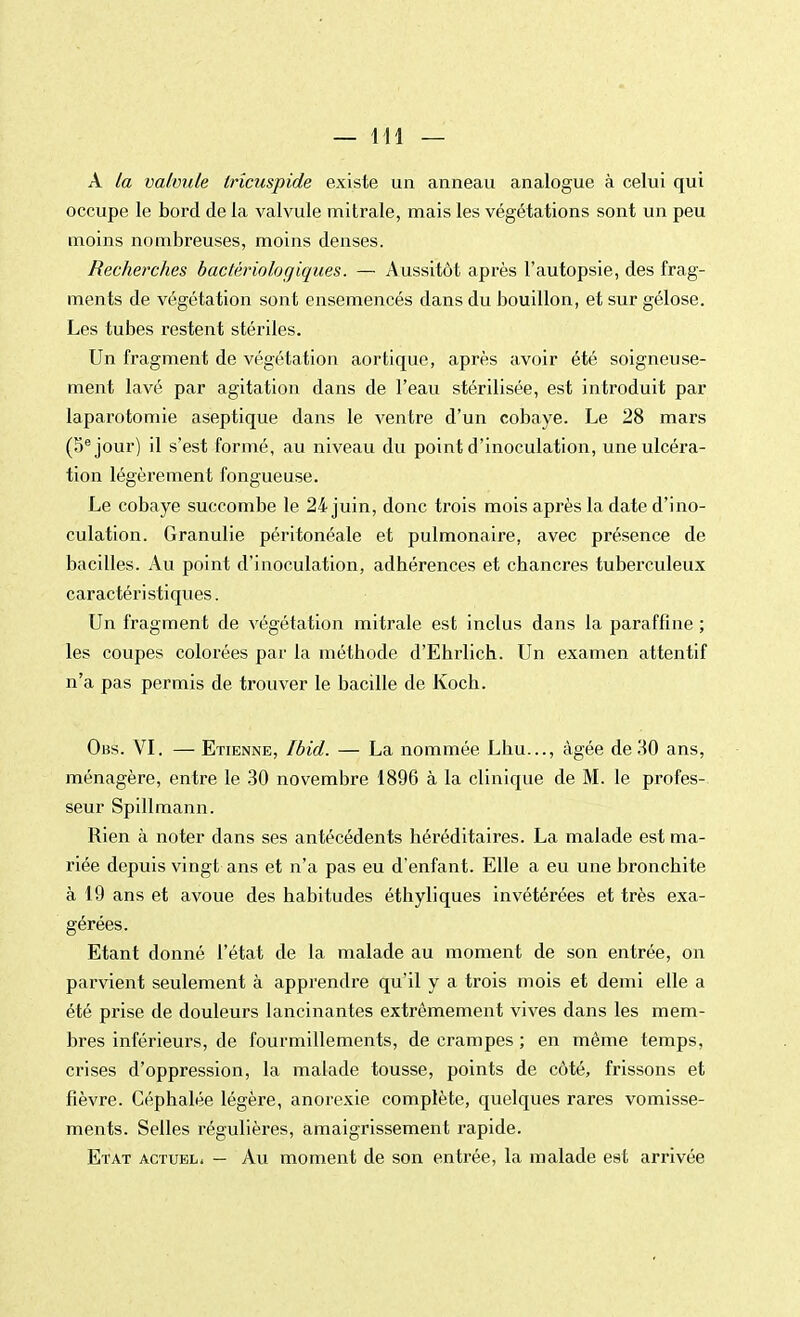 A la valvule Irîcuspide existe un anneau analogue à celui qui occupe le bord de la valvule mitrale, mais les végétations sont un peu moins nombreuses, moins denses. Recherches bactériologiques. — Aussitôt après l'autopsie, des frag- ments de végétation sont ensemencés dans du bouillon, et sur gélose. Les tubes restent stériles. Un fragment de végétation aortique, après avoir été soigneuse- ment lavé par agitation dans de l'eau stérilisée, est introduit par laparotomie aseptique dans le ventre d'un cobaye. Le 28 mars (5e jour) il s'est formé, au niveau du point d'inoculation, une ulcéra- tion légèrement fongueuse. Le cobaye succombe le 24 juin, donc trois mois après la date d'ino- culation. Granulie péritonéale et pulmonaire, avec présence de bacilles. Au point d'inoculation, adhérences et chancres tuberculeux caractéristiques. Un fragment de végétation mitrale est inclus dans la paraffine ; les coupes colorées par la méthode d'Ehrlich. Un examen attentif n'a pas permis de trouver le bacille de Koch. Obs. VI. — Etienne, Ibid. — La nommée Lbu..., âgée de HO ans, ménagère, entre le 30 novembre 1896 à la clinique de M. le profes- seur Spillmann. Rien à noter dans ses antécédents héréditaires. La malade est ma- riée depuis vingt ans et n'a pas eu d'enfant. Elle a eu une bronchite à 19 ans et avoue des habitudes éthyliques invétérées et très exa- gérées. Etant donné l'état de la malade au moment de son entrée, on parvient seulement à apprendre qu'il y a trois mois et demi elle a été prise de douleurs lancinantes extrêmement vives dans les mem- bres inférieurs, de fourmillements, de crampes ; en même temps, crises d'oppression, la malade tousse, points de côté, frissons et fièvre. Céphalée légère, anorexie complète, quelques rares vomisse- ments. Selles régulières, amaigrissement rapide. Etat actuel. — Au moment de son entrée, la malade est arrivée