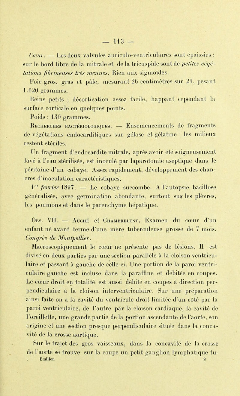 Cœur. — Les deux valvules auriculo-ventriculaires sont épaissies : sur le bord libre de la mitrale et de la tricuspide sont de petites végé- tations fibrineuses très menues. Rien aux sigmoïdes. Foie gros, gras et pâle, mesurant 26 centimètres sur 21, pesant 1.620 grammes. Reins petits ; décortication assez facile, happant cependant la surface corticale en quelques points. Poids : 130 grammes. Recherches bactériologiques. — Ensemencements de fragments de végétations endocarditiques sur gélose et gélatine : les milieux restent stériles. Un fragment d'endocardite mitrale, après avoir été soigneusement lavé à l'eau stérilisée, est inoculé par laparotomie aseptique dans le péritoine d'un cobaye. Assez rapidement, développement des chan- cres d'inoculation caractéristiques. 1er février 1897. — Le cobaye succombe. A l'autopsie bacillose généralisée, avec germination abondante, surtout su¥ les plèvres, les poumons et dans le parenchyme hépatique. Obs. VIL — Auché et ChambreleiNt, Examen du cœur d'un enfant né avant terme d'une mère tuberculeuse grosse de 7 mois. Congrès de Montpellier. Macroscopiquement le cœur ne présente pas de lésions. Il est divisé en deux parties par une section parallèle à la cloison ventricu- laire et passant à gauche de celle-ci. Une portion de la paroi ventri- culaire gauche est incluse dans la paraffine et débitée en coupes. Le cœur droit en totalité est aussi débité en coupes à direction per- pendiculaire à la cloison interventriculaire. Sur une préparation ainsi faite on a la cavité du ventricule droit limitée d'un côté par la paroi ventriculaire, de l'autre par la cloison cardiaque, la cavité de l'oreillette, une grande partie delà portion ascendante de l'aorte, son origine et une section presque perpendiculaire située dans la conca- vité de la crosse aortique. Sur le trajet des gros vaisseaux, dans la concavité de la crosse de l'aorte se trouve sur la coupe un petit ganglion lymphatique tu- Braillon 8