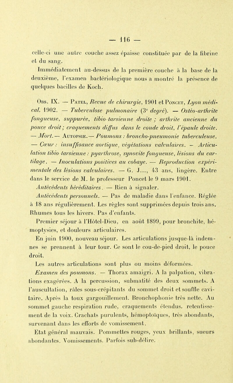 celle-ci une autre couche assez épaisse constiluée par de la fibrine et du sang. Immédiatement au-dessus de la première couche à la base de la deuxième, l'examen bactériologique nous a montré la présence de quelques bacilles de Koch. Obs. IX. — Patel, Revue de chirurgie, 1901 et Poncet, Lyon médi- cal, 1902. — Tuberculose pulmonaire (3e degré). — Ostèo-arthrite fongueuse, suppurée, tibio tarsienne droite ; arthrite ancienne du pouce droit ; craquements diffus dans le coude droit, l'épaule droite. — Mort.— Autopsie.— Poumons : broncho-pneumonie tuberculeuse. — Cœur: insuffisance aorlique, végétations valvulaires. — Articu- lation tibio tarsienne : pgarthrose, synovite fongueuse, lésions du car- tilage. — Inoculations positives au cobaye. -— Reproduction expéri- mentale des lésions valvulaires. — G. J..., 43 ans, lingère. Entre dans le service de M. le professeur Poncet le 9 mars 1901. Antécédents héréditaires. — Rien à signaler. Antécédents personnels. — Pas de maladie dans l'enfance. Réglée à 18 ans régulièrement. Les règles sont supprimées depuis trois ans. Rhumes tous les hivers. Pas d'enfants. Premier séjour à l'Hôtel-Dieu, en août 1899, pour bronchite, hé- moptysies, et douleurs articulaires. En juin 1900, nouveau séjour. Les articulations jusque-là indem- nes se prennent à leur tour. Ce sont le cou-de-pied droit, le pouce droit. Les autres articulations sont plus ou moins déformées. Examen des poumons. — Thorax amaigri. A la palpation, vibra- tions exagérées. A la percussion, submatité des deux sommets. A l'auscultation, râles sous-crépitants du sommet droit et souffle cavi- taire. Après la toux gargouillement. Bronchopbonie très nette. Au sommet gauche respiration rude, craquements étendus, retentisse- ment de la voix. Crachats purulents, hémoptoïques, très abondants, survenant dans les efforts de vomissement. Etat général mauvais. Pommettes rouges, yeux brillants, sueurs abondantes. Vomissements. Parfois sub-délire.