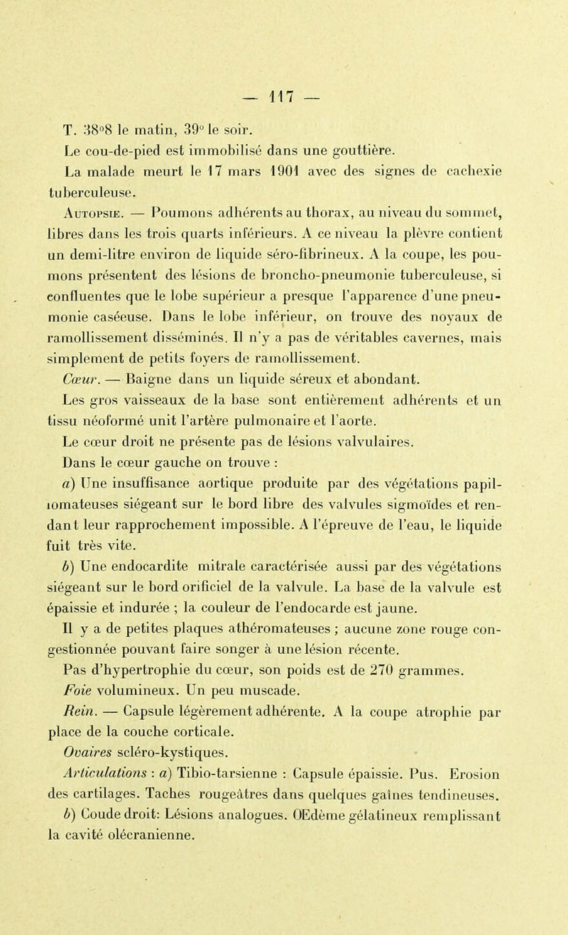 T. 38°8 le matin, 39° le soir. Le cou-de-pied est immobilisé dans une gouttière. La malade meurt le 17 mars 1901 avec des signes de cachexie tuberculeuse. Autopsie. — Poumons adhérents au thorax, au niveau du sommet, libres dans les trois quarts inférieurs. A ce niveau la plèvre contient un demi-litre environ de liquide séro-fibrineux. A la coupe, les pou- mons présentent des lésions de broncho-pneumonie tuberculeuse, si eonfluentes que le lobe supérieur a presque l'apparence d'une pneu- monie caséeuse. Dans le lobe inférieur, on trouve des noyaux de ramollissement disséminés. Il n'y a pas de véritables cavernes, mais simplement de petits foyers de ramollissement. Cœur. — Baigne dans un liquide séreux et abondant. Les gros vaisseaux de la base sont entièrement adhérents et un tissu néoformé unit l'artère pulmonaire et l'aorte. Le cœur droit ne présente pas de lésions valvulaires. Dans le cœur gauche on trouve : a) Une insuffisance aortique produite par des végétations papil- îomateuses siégeant sur le bord libre des valvules sigmoïdes et ren- dant leur rapprochement impossible. A l'épreuve de l'eau, le liquide fuit très vite. b) Une endocardite mitrale caractérisée aussi par des végétations siégeant sur le bord orificiel de la valvule. La base de la valvule est épaissie et indurée ; la couleur de l'endocarde est jaune. Il y a de petites plaques athéromateuses ; aucune zone rouge con- gestionnée pouvant faire songer à une lésion récente. Pas d'hypertrophie du cœur, son poids est de 270 grammes. Foie volumineux. Un peu muscade. Rein. — Capsule légèrement adhérente. A la coupe atrophie par place de la couche corticale. Ovaires scléro-kystiques. Articulations : a) Tibio-tarsienne : Capsule épaissie. Pus. Erosion des cartilages. Taches rougeàtres dans quelques gaines tendineuses. b) Coude droit: Lésions analogues. OEdème gélatineux remplissant la cavité olécranienne.