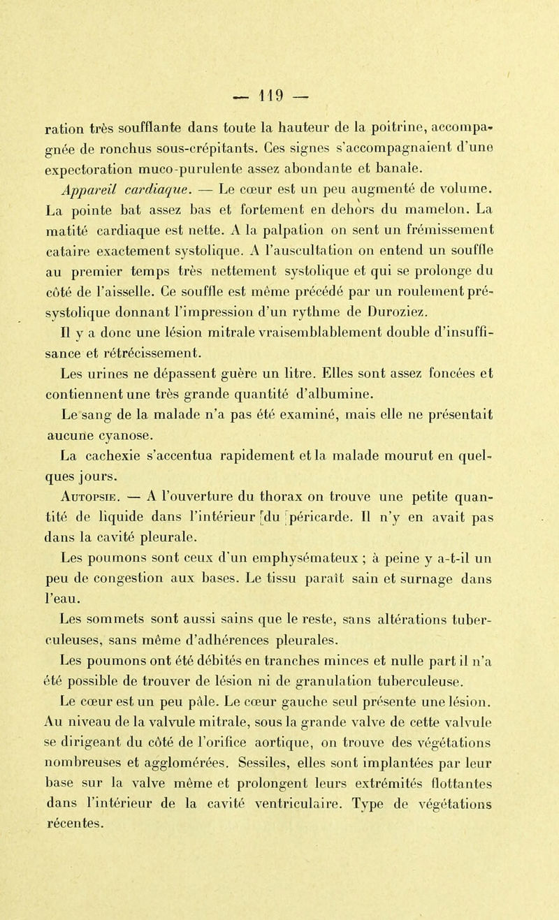 ration très soufflante dans toute la hauteur de la poitrine, accompa- gnée de ronchus sous-crépitants. Ces signes s'accompagnaient d'une expectoration muco-purulente assez abondante et banale. Appareil cardiaque. — Le cœur est un peu augmenté de volume. La pointe bat assez bas et fortement en dehors du mamelon. La matité cardiaque est nette. A la palpation on sent un frémissement cataire exactement systolique. A l'auscultation on entend un souffle au premier temps très nettement systolique et qui se prolonge du côté de l'aisselle. Ce souffle est même précédé par un roulement pré- systolique donnant l'impression d'un rythme de Duroziez. Il y a donc une lésion mitrale vraisemblablement double d'insuffi- sance et rétrécissement. Les urines ne dépassent guère un litre. Elles sont assez foncées et contiennent une très grande quantité d'albumine. Le sang de la malade n'a pas été examiné, mais elle ne présentait aucune cyanose. La cachexie s'accentua rapidement et la malade mourut en quel- ques jours. Autopsie. — A l'ouverture du thorax on trouve une petite quan- tité de liquide dans l'intérieur [du 'péricarde. Il n'y en avait pas dans la cavité pleurale. Les poumons sont ceux d'un emphysémateux ; à peine y a-t-il un peu de congestion aux bases. Le tissu paraît sain et surnage dans l'eau. Les sommets sont aussi sains que le reste, sans altérations tuber- culeuses, sans même d'adhérences pleurales. Les poumons ont été débités en tranches minces et nulle part il n'a été possible de trouver de lésion ni de granulation tuberculeuse. Le cœur est un peu pâle. Le cœur gauche seul présente une lésion. Au niveau de la valvule mitrale, sous la grande valve de cette valvule se dirigeant du côté de l'orifice aortique, on trouve des végétations nombreuses et agglomérées. Sessiles, elles sont implantées par leur base sur la valve même et prolongent leurs extrémités flottantes dans l'intérieur de la cavité ventriculaire. Type de végétations récentes.