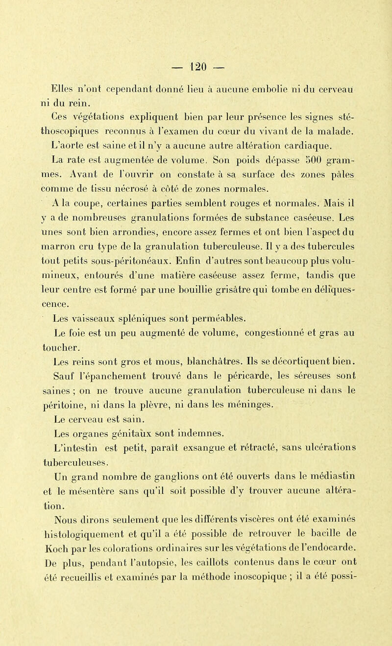 Elles n'ont cependant donné lieu à aucune embolie ni du cerveau ni du rein. Ces végétations expliquent bien par leur présence les signes sté- thoscopiques reconnus à l'examen du cœur du vivant de la malade. L'aorte est saine et il n'y a aucune autre altération cardiaque. La rate est augmentée de volume. Son poids dépasse 500 gram- mes. Avant de l'ouvrir on constate à sa surface des zones pâles comme de tissu nécrosé à côté de zones normales. A la coupe, certaines parties semblent rouges et normales. Mais il y a de nombreuses granulations formées de substance caséeuse. Les unes sont bien arrondies, encore assez fermes et ont bien l'aspect du marron cru type de la granulation tuberculeuse. Il y a des tubercules tout petits sous-péritonéaux. Enfin d'autres sont beaucoup plus volu- mineux, entourés d'une matière caséeuse assez ferme, tandis que leur centre est formé par une bouillie grisâtre qui tombe en déliques- cence. Les vaisseaux spléniques sont perméables. Le foie est un peu augmenté de volume, congestionné et gras au toucher. Les reins sont gros et mous, blanchâtres. Ils se décortiquent bien. Sauf l'épanchement trouvé dans le péricarde, les séreuses sont saines ; on ne trouve aucune granulation tuberculeuse ni dans le péritoine, ni dans la plèvre, ni dans les méninges. Le cerveau est sain. Les organes génitaux sont indemnes. L'intestin est petit, paraît exsangue et rétracté, sans ulcérations tuberculeuses. Un grand nombre de ganglions ont été ouverts dans le médiastin et le mésentère sans qu'il soit possible d'y trouver aucune altéra- tion. Nous dirons seulement que les différents viscères ont été examinés histologiquement et qu'il a été possible de retrouver le bacille de Koch par les colorations ordinaires sur les végétations de l'endocarde. De plus, pendant l'autopsie, les caillots contenus dans le cœur ont été recueillis et examinés par la méthode inoscopique ; il a été possi-