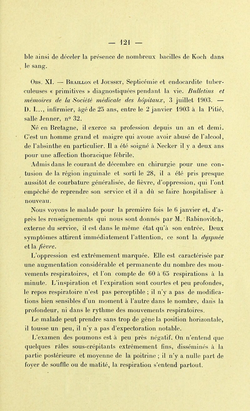 ble ainsi de déceler la présence de nombreux bacilles de Koch dans le sang. Obs. XI. — Braillon et Jousset, Septicémie et endocardite tuber- culeuses « primitives » diagnostiquées pendant la vie. Bulletins et mémoires de la Société médicale des hôpitaux, 3 juillet 1903. — D. I..., infirmier, âgé de 25 ans, entre le 2 janvier 1903 à la Pitié, salle Jenner, n° 32. Né en Bretagne, il exerce sa profession depuis un an et demi. C'est un homme grand et maigre qui avoue avoir abusé de l'alcool, de l'absinthe en particulier. Il a été soigné à Necker il y a deux ans pour une affection thoracique fébrile. Admis dans le courant de décembre en chirurgie pour une con- tusion de la région inguinale et sorti le 28, il a été pris presque aussitôt de courbature généralisée, de fièvre, d'oppression, qui l'ont empêché de reprendre son service et il a dû se faire hospitaliser à nouveau. Nous voyons le malade pour la première fois le 6 janvier et, d'a- près les renseignements qui nous sont donnés par M. Rabinovitch, externe du service, il est dans le même état qu'à son entrée. Deux symptômes attirent immédiatement l'attention, ce sont la dyspnée et la fièvre. L'oppression est extrêmement marquée. Elle est caractérisée par une augmentation considérable et permanente du nombre des mou- vements respiratoires, et l'on compte de 60 à 65 respirations à la minute. L'inspiration et l'expiration sont courtes et peu profondes, le repos respiratoire n'est pas perceptible ; il n'y a pas de modifica- tions bien sensibles d'un moment à l'autre dans le nombre, dans la profondeur, ni dans le rythme des mouvements respiratoires. Le malade peut prendre sans trop de gêne la position horizontale, il tousse un peu, il n'y a pas d'expectoration notable. L'examen des poumons est à peu près négatif. On n'entend que quelques râles sous-crépitants extrêmement fins, disséminés à la partie postérieure et moyenne de la poitrine ; il n'y a nulle part de foyer de souffle ou de matité, la respiration s'entend partout.