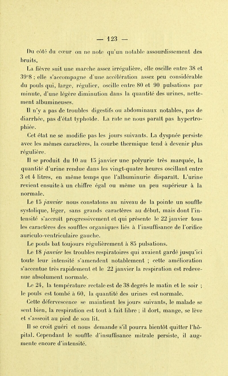 Du côté du cœur on ne note qu'un notable assourdissement des bruits. La fièvre suit une marche assez irrégulière, elle oscille entre 38 et 39°8 ; elle s'accompagne d'une accélération assez peu considérable du pouls qui, large, régulier, oscille entre 80 et 90 pulsations par minute, d'une légère diminution dans la quantité des urines, nette- ment albumineuses. Il n'y a pas de troubles digestifs ou abdominaux notables, pas de diarrhée, pas d'état typhoïde. La rate ne nous paraît pas hypertro- phiée. Cet état ne se modifie pas les jours suivants. La dyspnée persiste avec les mêmes caractères, la courbe thermique tend à devenir plus régulière. Il se produit du 10 au 15 janvier une polyurie très marquée, la quantité d'urine rendue dans les vingt-quatre heures oscillant entre 3 et 4 litres, en même temps que l'albuminurie disparaît. L'urine revient ensuite à un chiffre égal ou même un peu supérieur à la normale. Le 15 janvier nous constatons au niveau de la pointe un souffle systolique, léger, sans grands caractères au début, mais dont l'in- tensité s'accroît progressivement et qui présente le 22 janvier tous les caractères des souffles organiques liés à l'insuffisance de l'orifice auriculo-ventriculaire gauche. Le pouls bat toujours régulièrement à 85 pulsations. Le 18 janvier les troubles respiratoires qui avaient gardé jusqu'ici toute leur intensité s'amendent notablement ; cette amélioration s'accentue très rapidement et le 22 janvier la respiration est redeve- nue absolument normale. Le 24, la température rectale est de 38 degrés le matin et le soir ; le pouls est tombé à 60, la quantité des urines est normale. Cette défervescence se maintient les jours suivants, le malade se sent bien, la respiration est tout à fait libre ; il dort, mange, se lève et s'asseoit au pied de son lit. Il se croit guéri et nous demande s'il pourra bientôt quitter l'hô- pital. Cependant le souffle d'insuffisance mitrale persiste, il aug- mente encore d'intensité.