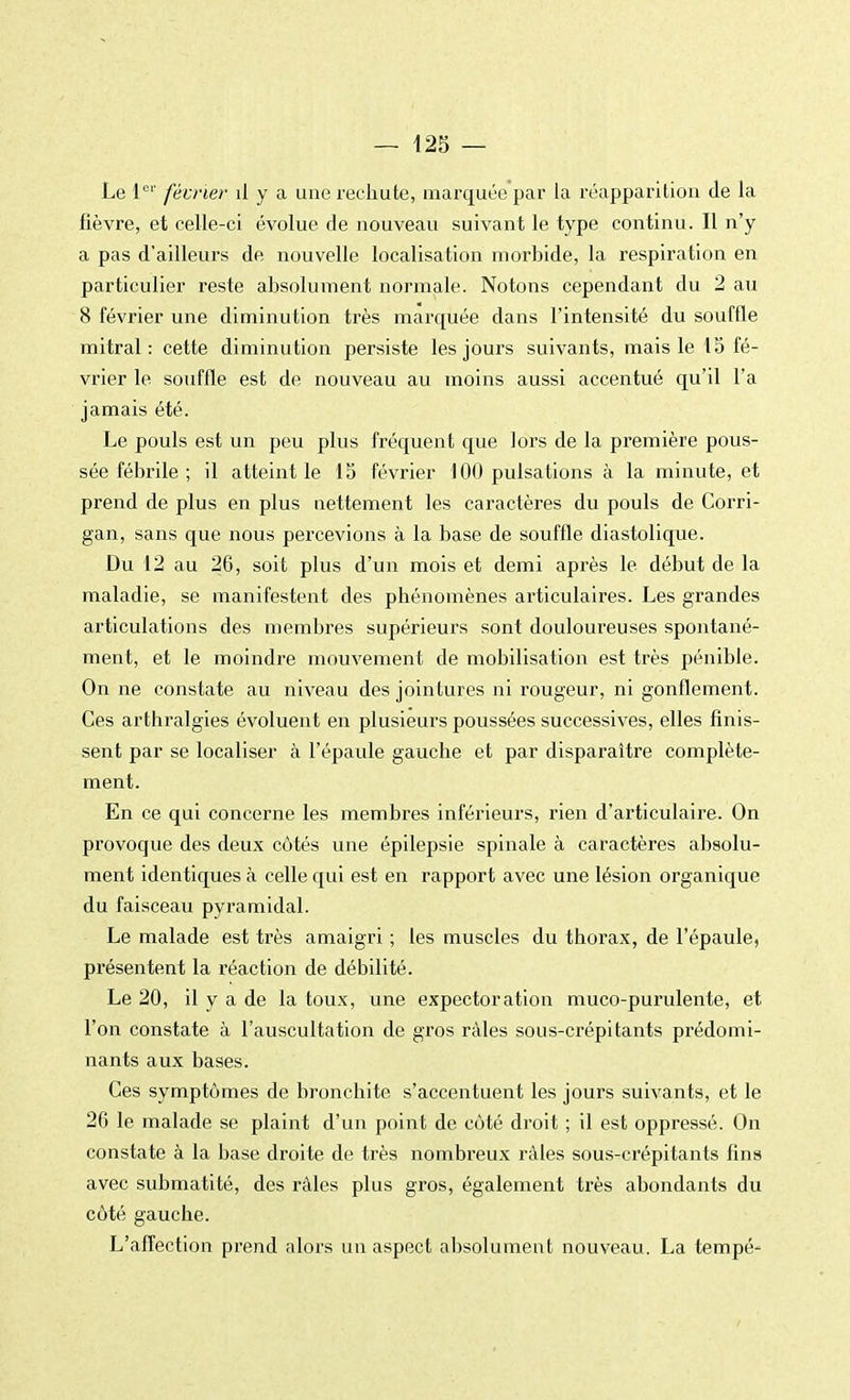 Le 1er février il y a une rechute, marquée par la réapparition de la fièvre, et celle-ci évolue de nouveau suivant le type continu. Il n'y a pas d'ailleurs de nouvelle localisation morbide, la respiration en particulier reste absolument normale. Notons cependant du 2 au 8 février une diminution très marquée dans l'intensité du souffle mitral : cette diminu tion persiste les jours suivants, mais le 1S fé- vrier le souffle est de nouveau au moins aussi accentué qu'il l'a jamais été. Le pouls est un peu plus fréquent que lors de la première pous- sée fébrile ; il atteint le 13 février 100 pulsations à la minute, et prend de plus en plus nettement les caractères du pouls de Corri- gan, sans que nous percevions à la base de souffle diastolique. Du 12 au 26, soit plus d'un mois et demi après le début de la maladie, se manifestent des phénomènes articulaires. Les grandes articulations des membres supérieurs sont douloureuses spontané- ment, et le moindre mouvement de mobilisation est très pénible. On ne constate au niveau des jointures ni rougeur, ni gonflement. Ces arthralgies évoluent en plusieurs poussées successives, elles finis- sent par se localiser à l'épaule gauche et par disparaître complète- ment. En ce qui concerne les membres inférieurs, rien d'articulaire. On provoque des deux côtés une épilepsie spinale à caractères absolu- ment identiques à celle qui est en rapport avec une lésion organique du faisceau pyramidal. Le malade est très amaigri ; les muscles du thorax, de l'épaule, présentent la réaction de débilité. Le 20, il y a de la toux, une expectoration muco-purulente, et l'on constate à l'auscultation de gros râles sous-crépitants prédomi- nants aux bases. Ces symptômes de bronchite s'accentuent les jours suivants, et le 26 le malade se plaint d'un point de côté droit ; il est oppressé. On constate à la base droite de très nombreux râles sous-crépitants fins avec submatité, des râles plus gros, également très abondants du côté gauche. L'affection prend alors un aspect absolument nouveau. La tempé-