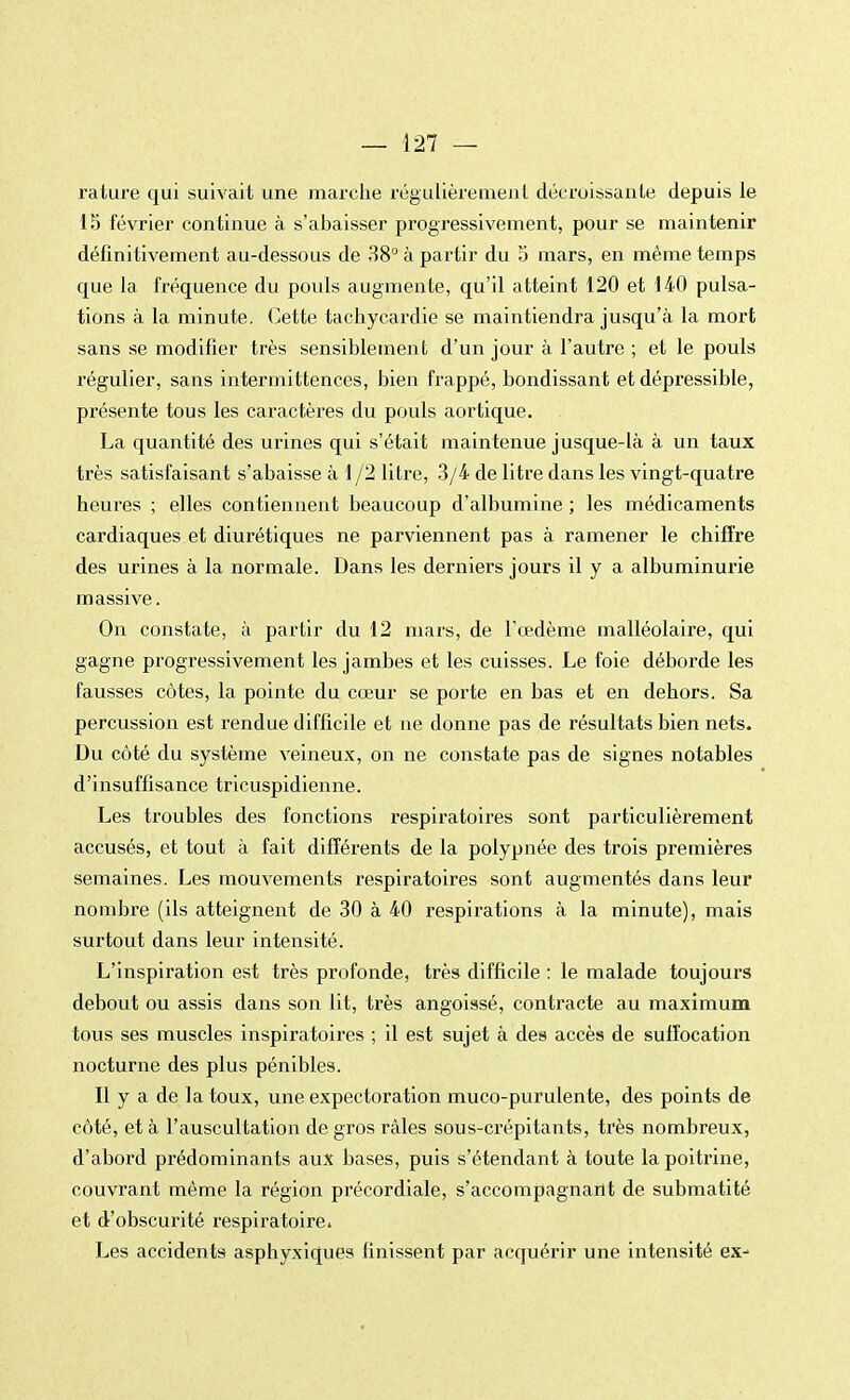 rature qui suivait une marche régulièrement décroissante depuis le 15 février continue à s'abaisser progressivement, pour se maintenir définitivement au-dessous de 38° à partir du 5 mars, en même temps que la fréquence du pouls augmente, qu'il atteint 120 et 140 pulsa- tions à la minute. Cette tachycardie se maintiendra jusqu'à la mort sans se modifier très sensiblement d'un jour à l'autre ; et le pouls régulier, sans intermittences, bien frappé, bondissant et dépressible, présente tous les caractères du pouls aortique. La quantité des urines qui s'était maintenue jusque-là à un taux très satisfaisant s'abaisse à 1 /2 litre, 3/4 de litre dans les vingt-quatre heures ; elles contiennent beaucoup d'albumine ; les médicaments cardiaques et diurétiques ne parviennent pas à ramener le chiffre des urines à la normale. Dans les derniers jours il y a albuminurie massive. On constate, à partir du 12 mars, de l'œdème malléolaire, qui gagne progressivement les jambes et les cuisses. Le foie déborde les fausses côtes, la pointe du cœur se porte en bas et en dehors. Sa percussion est rendue difficile et ne donne pas de résultats bien nets. Du côté du système veineux, on ne constate pas de signes notables d'insuffisance tricuspidienne. Les troubles des fonctions respiratoires sont particulièrement accusés, et tout à fait différents de la polypnée des trois premières semaines. Les mouvements respiratoires sont augmentés dans leur nombre (ils atteignent de 30 à 40 respirations à la minute), mais surtout dans leur intensité. L'inspiration est très profonde, très difficile : le malade toujours debout ou assis dans son lit, très angoissé, contracte au maximum tous ses muscles inspiratoires ; il est sujet à des accès de suffocation nocturne des plus pénibles. Il y a de la toux, une expectoration muco-purulente, des points de côté, et à l'auscultation de gros râles sous-crépitants, très nombreux, d'abord prédominants aux bases, puis s'étendant à toute la poitrine, couvrant même la région précordiale, s'accompagnant de submatité et d'obscurité respiratoire. Les accidents asphyxiques finissent par acquérir une intensité ex-