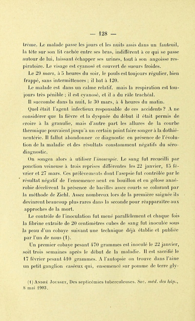 trème. Le malade passe les jours et les nuits assis dans un fauteuil, la tête sur son lit cachée entre ses bras, indifférent à ce qui se passe autour de lui, laissant échapper ses urines, tout à son angoisse res- piratoire. Le visage est cyanosé et couvert de sueurs froides. Le 29 mars, à 5 heures du soir, le pouls est toujours régulier, bien frappé, sans intermittences ; il bat à 120. Le malade est dans un calme relatif, mais la respiration est tou- jours très pénible ; il est cyanosé, et il a du râle trachéal. Il succombe dans la nuit, le 30 mars, à 4 heures du matin. Quel était l'agent infectieux responsable de ces accidents ? A ne considérer que la fièvre et la dyspnée du début il était permis de croire à la granulie, mais d'autre part les allures de la courbe thermique pouvaient jusqu'à un certain point faire songer à la dothié- nentérie. Il fallut abandonner ce diagnostic en présence de l'évolu- tion de la maladie et des résultats constamment négatifs du séro- diagnostic. On songea alors à utiliser Yinoscopie. Le sang fut recueilli par ponction veineuse à trois reprises différentes les 22 janvier, 15 fé- vrier et 27 mars. Ces prélèvements dont l'asepsie fut contrôlée par le résultat négatif de l'ensemence nent en bouillon et en gélose anaé- robie décelèrent la présence de bacilles assez courts se colorant par la méthode de Ziehl. Assez nombreux lors de la première saignée ils devinrent beaucoup plus rares dans la seconde pour réapparaître aux approches de la mort. Le contrôle de l'inoculation fut mené parallèlement et chaque fois la fibrine extraite de 20 centimètres cubes de sang fut inoculée sous la peau d'un cobaye suivant une technique déjà établie et publiée par l'un de nous (1). Un premier cobaye pesant 470 grammes est inoculé le 22 janvier, soit trois semaines après le début de la maladie. Il est sacrifié le 17 février pesant 410 grammes. A l'autopsie on trouve dans l'aine un petit ganglion caséeux qui, ensemencé sur pomme de terre gly- (i) André Jousset, Des septicémies tuberculeuses. Soc. méd. des hôp., 8 mai 1903.