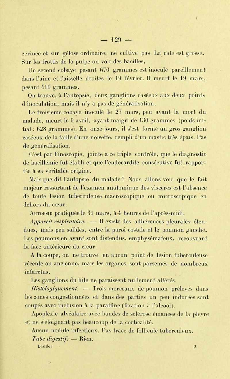 I — 129 — cérinée et sur gélose ordinaire, ne cultive pas. La rate est grosse* Sur les frottis de la pulpe on voit des bacilles. Un second cobaye pesant 670 grammes est inoculé pareillement dans l'aine et l'aisselle droites le 19 février. Il meurt le 19 mars, pesant 410 grammes. On trouve, à l'autopsie, deux ganglions caséeux aux deux points d'inoculation, mais il n'y a pas de généralisation. Le troisième cobaye inoculé le 27 mars, peu avant la mort du malade, meurt le 6 avril, ayant maigri de 130 grammes (poids ini- tial : 628 grammes). En onze jours, il s'est formé un gros ganglion caséeux de la taille d'une noisette, rempli d'un mastic très épais. Pas de généralisation. C'est par l'inoscopie, jointe à ce triple contrôle, que le diagnostic de bacillémie fut établi et que l'endocardite consécutive fut rappor- tée à sa véritable origine. Mais que dit l'autopsie du malade? Nous allons voir que le fait majeur ressortant de l'examen anatomique des viscères est l'absence de toute lésion tuberculeuse macroscopique ou microscopique en dehors du cœur. Autopsie pratiquée le 31 mars, à 4 heures de l'après-midi. Appareil respiratoire. — Il existe des adhérences pleurales éten- dues, mais peu solides, entre la paroi costale et le poumon gauche. Les poumons en avant sont distendus, emphysémateux, recouvrant la face antérieure du cœur. A la coupe, on ne trouve en aucun point de lésion tuberculeuse récente ou ancienne, mais les organes sont parsemés de nombreux infarctus. Les ganglions du hile ne paraissent nullement altérés. Histoloyiquemenl. — Trois morceaux de poumon prélevés dans les zones congestionnées et dans des parties un peu indurées sont coupés avec inclusion à la paraffine (fixation à l'alcool). Apoplexie alvéolaire avec bandes de sclérose émanées de la plèvre et ne s'éloignant pas beaucoup de la corticalité. Aucun nodule infectieux. Pas trace de follicule tuberculeux, Tube digestif. — Rien. Braillon y