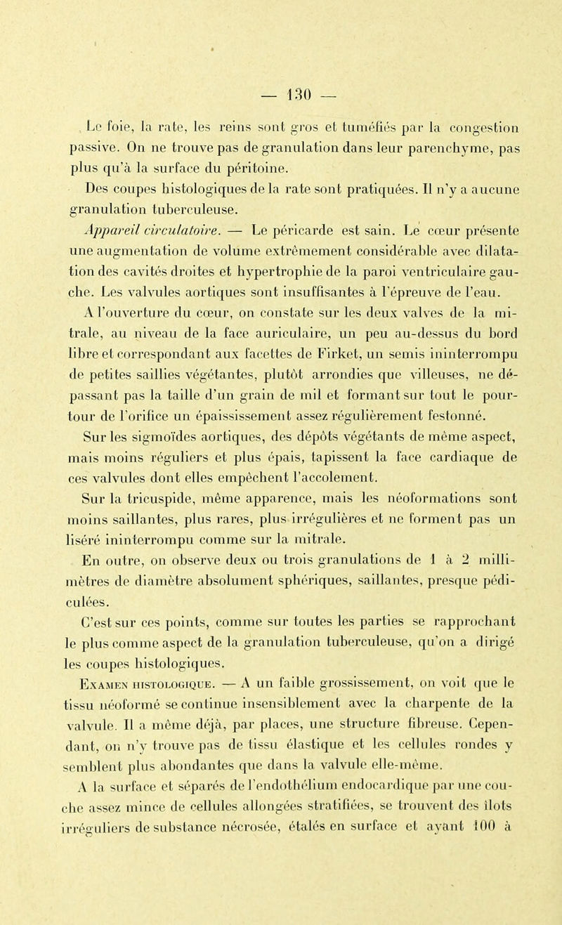 Le foie, la rate, les reins sont gros et tuméfiés par la congestion passive. On ne trouve pas de granulation dans leur parenchyme, pas plus qu'à la surface du péritoine. Des coupes histologiques de la rate sont pratiquées. Il n'y a aucune granulation tuberculeuse. Appareil circulatoire. — Le péricarde est sain. Le cœur présente une augmentation de volume extrêmement considérable avec dilata- tion des cavités droites et hypertrophie de la paroi ventriculaire gau- che. Les valvules aortiques sont insuffisantes à l'épreuve de l'eau. A l'ouverture du cœur, on constate sur les deux valves de la mi- trale, au niveau de la face auriculaire, un peu au-dessus du bord libre et correspondant aux facettes de Firket, un semis ininterrompu de petites saillies végétantes, plutôt arrondies que villeuses, ne dé- passant pas la taille d'un grain de mil et formant sur tout le pour- tour de l'orifice un épaississement assez régulièrement festonné. Sur les sigmoïdes aortiques, des dépôts végétants de même aspect, mais moins réguliers et plus épais, tapissent la face cardiaque de ces valvules dont elles empêchent l'accolement. Sur la tricuspide, même apparence, mais les néoformations sont moins saillantes, plus rares, plus irrégulières et ne forment pas un liséré ininterrompu comme sur la mitrale. En outre, on observe deux ou trois granulations de 1 à 2 milli- mètres de diamètre absolument sphériques, saillantes, presque pédi- culées. C'est sur ces points, comme sur toutes les parties se rapprochant le plus comme aspect de la granulation tuberculeuse, qu'on a dirigé les coupes histologiques. Examen histologique. — A un faible grossissement, on voit que le tissu néoformé se continue insensiblement avec la charpente de la valvule. Il a même déjà, par places, une structure fibreuse. Cepen- dant, on n'y trouve pas de tissu élastique et les cellules rondes y semblent plus abondantes que dans la valvule elle-même. A la surface et séparés de l'endothélium endocardique par une cou- che assez mince de cellules allongées stratifiées, se trouvent des ilôts irréa,uliers de substance nécrosée, étalés en surface et ayant 100 à