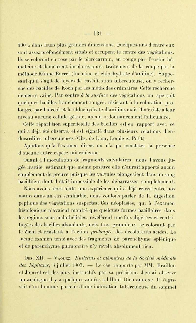 400 p dans leurs plus grandes dimensions. Quelques-uns d'entre eux sont assez profondément situés et occupent le centre des végétations. Ils se colorent en rose par le picrocarmin, en rouge par l'éosine-hé- matéine et demeurent incolores après traitement de la coupe par la méthodeKùhne-Borrel (fuchsine et chlorhydrate d'aniline). Suppo- sant qu'il s'agit de foyers de caséification tuberculeuse, on y recher- che des bacilles de Koch par les méthodes ordinaires. Cette recherche demeure vaine. Par contre à la surface des végétations on aperçoit quelques bacilles franchement rouges, résistant à la coloration pro- longée par l'alcool et le chlorhydrate d'aniline,mais il n'existe à leur niveau aucune cellule géante, aucun ordonnancement folliculaire. Cette répartition superficielle des bacilles est en rapport avec ce qui a déjà été observé, et est signalé dans plusieurs relations d'en- docardites tuberculeuses (Obs. de Lion, Londe et Petit). Ajoutons qu'à l'examen direct on n'a pu constater la présence d'aucune autre espèce microbienne. Quant à l'inoculation de fragments valvulaires, nous l'avons ju- gée inutile, estimant que même positive elle n'aurait apporté aucun supplément de preuve puisque les valvules plongeaient dans un sang bacillifère dont il était impossible de les débarrasser complètement. Nous avons alors tenté une expérience qui a déjà réussi entre nos mains dans un cas semblable, nous voulons parler de la digestion peptique des végétations suspectes. Ces néoplasies, qui à l'examen histologique n'avaient montré que quelques formes bacillaires dans les régions sous-endothéliales, révélèrent une fois digérées et centri- fugées des bacilles abondants, nets, fins, granuleux, se colorant par le Ziehl et résistant à l'action prolongée des décolorants acides. Le même examen tenté avec des fragments de parenchyme splénique et de parenchyme pulmonaire n'y révéla absolument rien. Obs. XII. — Vaquez, Bulletins et mémoires de la Société médicale des hôpitaux, 3 juillet 1903. — Le cas l'apporté par MM. Braillon et Jousset est des plus instructifs par sa précision. J'en ai observé un analogue il y a quelques années à l'Hôtel-Dieu annexe. Il s'agis- sait d'un homme porteur d'une induration tuberculeuse du sommet