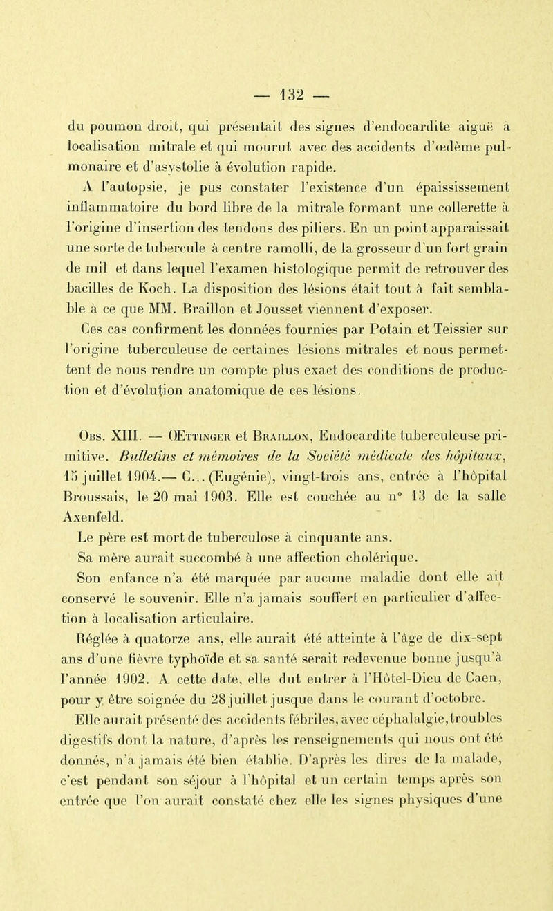 du poumon droit, qui présentait des signes d'endocardite aiguë à localisation mitrale et qui mourut avec des accidents d'œdème pul - monaire et d'asystolie à évolution rapide. A l'autopsie, je pus constater l'existence d'un épaississement inflammatoire du bord libre de la mitrale formant une collerette à l'origine d'insertion des tendons des piliers. En un point apparaissait une sorte de tubercule à centre ramolli, de la grosseur d'un fort grain de mil et dans lequel l'examen histologique permit de retrouver des bacilles de Koch. La disposition des lésions était tout à fait sembla- ble à ce que MM. Braillon et Jousset viennent d'exposer. Ces cas confirment les données fournies par Potain et Teissier sur l'origine tuberculeuse de certaines lésions mitrales et nous permet- tent de nous rendre un compte plus exact des conditions de produc- tion et d'évolution anatomique de ces lésions. Obs. XIII. — OEttinger et Braillon, Endocardite tuberculeuse pri- mitive. Bulletins et mémoires de la Société médicale des hôpitaux, 15 juillet 1904.— C... (Eugénie), vingt-trois ans, entrée à l'hôpital Broussais, le 20 mai 1903. Elle est couchée au n° 13 de la salle Axenfeld. Le père est mort de tuberculose à cinquante ans. Sa mère aurait succombé à une affection cholérique. Son enfance n'a été marquée par aucune maladie dont elle ait conservé le souvenir. Elle n'a jamais souffert en particulier d'affec- tion à localisation articulaire. Réglée à quatorze ans, elle aurait été atteinte à l'âge de dix-sept ans d'une fièvre typhoïde et sa santé serait redevenue bonne jusqu'à l'année 1902. A cette date, elle dut entrer à l'Hôtel-Dieu de Caen, pour y être soignée du 28 juillet jusque dans le courant d'octobre. Elle aurait présenté des accidents fébriles, avec céphalalgie,troubles digestifs dont la nature, d'après les renseignements qui nous ont été donnés, n'a jamais été bien établie. D'après les dires de la malade, c'est pendant son séjour à l'hôpital et un certain temps après son entrée que l'on aurait constaté chez elle les signes physiques d'une