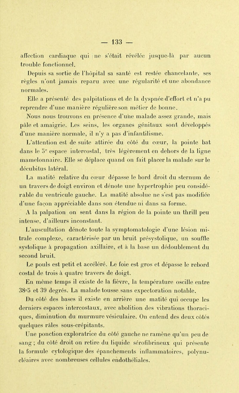 affection cardiaque qui me s'était révélée jusque-là par aucun trouble fonctionnel. Depuis sa sortie de l'hôpital sa santé est restée chancelante, ses règles n'ont jamais reparu avec une régularité et une abondance normales. Elle a présenté des palpitations et de la dyspnée d'effort et n'a pu reprendre d'une manière régulière son métier de bonne. Nous nous trouvons en présence d'une malade assez grande, mais pâle et amaigrie. Les seins, les organes génitaux sont développés d'une manière normale, il n'y a pas d'infantilisme. L'attention est de suite attirée du côté du cœur, la pointe bat dans le 5e espace intercostal, très légèrement en dehors de la ligne mamelonnaire. Elle se déplace quand on fait placer la malade sur le décubitus latéral. La matité relative du cœur dépasse le bord droit du sternum de un travers de doigt environ et dénote une hypertrophie peu considé- rable du ventricule gauche. La matité absolue ne s'est pas modifiée d'une façon appréciable dans son étendue ni dans sa forme. A la palpation on sent dans la région de la pointe un thrill peu intense, d'ailleurs inconstant. L'auscultation dénote toute la symptomatologie d'une lésion mi- trale complexe, caractérisée par un bruit présystolique, un souffle systolique à propagation axillaire, et à la base un dédoublement du second bruit. Le pouls est petit et accéléré. Le foie est gros et dépasse le rebord costal de trois à quatre travers de doigt. En même temps il existe de la fièvre, la température oscille entre 38°5 et 39 degrés. La malade tousse sans expectoration notable. Du côté des bases il existe en arrière une matité qui occupe les derniers espaces intercostaux, avec abolition des vibrations thoraci- ques, diminution du murmure vésiculaire. On entend des deux côtés quelques râles sous-crépitants. Une ponction exploratrice du côté gauche ne ramène qu'un peu de sang ; du côté droit on retire du liquide sérofibrineux qui présente la formule cytologique des épanchements inflammatoires, polynu- cléaires avec nombreuses cellules endothéliales.