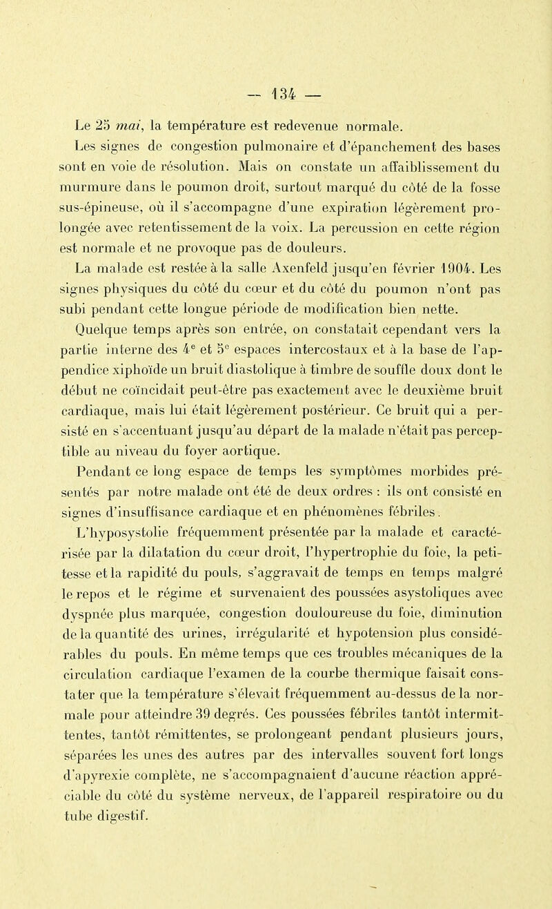 Le 25 mai, la température est redevenue normale. Les signes de congestion pulmonaire et d'épanchement des bases sont en voie de résolution. Mais on constate un affaiblissement du murmure dans le poumon droit, surtout marqué du côté de la fosse sus-épineuse, où il s'accompagne d'une expiration légèrement pro- longée avec retentissement de la voix. La percussion en cette région est normale et ne provoque pas de douleurs. La malade est restée à la salle Axenfeld jusqu'en février 1904. Les signes physiques du côté du cœur et du côté du poumon n'ont pas subi pendant cette longue période de modification bien nette. Quelque temps après son entrée, on constatait cependant vers la partie interne des 4e et 5° espaces intercostaux et à la base de l'ap- pendice xipho'ïde un brui t diastolique à timbre de souffle doux dont le début ne coïncidait peut-être pas exactement avec le deuxième bruit cardiaque, mais lui était légèrement postérieur. Ce bruit qui a per- sisté en s'accentuant jusqu'au départ de la malade n'était pas percep- tible au niveau du foyer aortique. Pendant ce long espace de temps les symptômes morbides pré- sentés par notre malade ont été de deux ordres : ils ont consisté en signes d'insuffisance cardiaque et en phénomènes fébriles. L'hyposystolie fréquemment présentée par la malade et caracté- risée par la dilatation du cœur droit, l'hypertrophie du foie, la peti- tesse et la rapidité du pouls, s'aggravait de temps en temps malgré le repos et le régime et survenaient des poussées asystoliques avec dyspnée plus marquée, congestion douloureuse du foie, diminution de la quantité des urines, irrégularité et hypotension plus considé- rables du pouls. En même temps que ces troubles mécaniques de la circulation cardiaque l'examen de la courbe thermique faisait cons- tater que la température s'élevait fréquemment au-dessus de la nor- male pour atteindre 39 degrés. Ces poussées fébriles tantôt intermit- tentes, tantôt rémittentes, se prolongeant pendant plusieurs jours, séparées les unes des autres par des intervalles souvent fort longs d'apyi*exie complète, ne s'accompagnaient d'aucune réaction appré- ciable du côté du système nerveux, de l'appareil respiratoire ou du tube digestif.