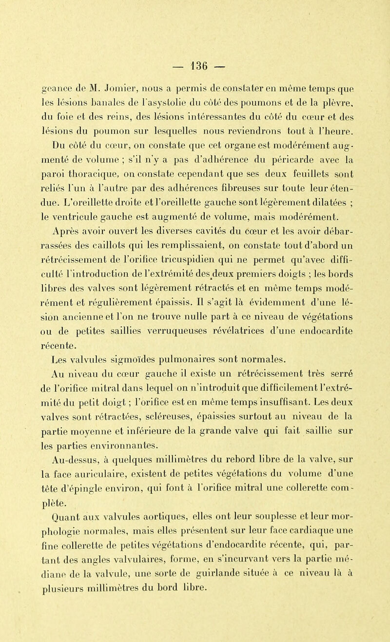 geance de M. Jomier, nous a permis de constater en même temps que les lésions banales de l'asystolie du coté des poumons et de la plèvre, du foie et des reins, des lésions intéressantes du côté du cœur et des lésions du poumon sur lesquelles nous reviendrons tout à l'heure. Du côté du cœur, on constate que cet organe est modérément aug- menté de vulume ; s'il n'y a pas d'adhérence du péricarde avec la paroi thoracique, on constate cependant que ses deux feuillets sont reliés l'un à l'autre par des adhérences fibreuses sur toute leur éten- due. L'oreillette droi te et l'oreillette gauche sont légèrement dilatées ; le ventricule gauche est augmenté de volume, mais modérément. Après avoir ouvert les diverses cavités du cœur et les avoir débar- rassées des caillots qui les remplissaient, on constate tout d'abord un rétrécissement de l'orifice tricuspidien qui ne permet qu'avec diffi- culté l'introduction de l'extrémité des^deux premiers doigts ; les bords libres des valves sont légèrement rétractés et en même temps modé- rément et régulièrement épaissis. Il s'agit là évidemment d'une lé- sion ancienne et l'on ne trouve nulle part à ce niveau de végétations ou de petites saillies verruqueuses révélatrices d'une endocardite récente. Les valvules sigmoïdes pulmonaires sont normales. Au niveau du cœur gauche il existe un rétrécissement très serré de l'orifice mitral dans lequel on n'introduit que difficilement l'extré- mité du petit doigt ; l'orifice est en même temps insuffisant. Les deux valves sont rétractées, scléreuses, épaissies surtout au niveau de la partie moyenne et inférieure de la grande valve qui fait saillie sur les parties environnantes. Au-dessus, à quelques millimètres du rebord libre de la valve, sur la face auriculaire, existent de petites végétations du volume d'une tête d'épingle environ, qui font à l'orifice mitral une collerette com- plète. Quant aux valvules aortiques, elles ont leur souplesse et leur mor- phologie normales, mais elles présentent sur leur face cardiaque une fine collerette de petites végétations d'endocardite récente, qui, par- tant des angles valvulaires, forme, en s'incurvant vers la partie mé- diane de la valvule, une sorte de guirlande située à ce niveau là à plusieurs millimètres du bord libre.