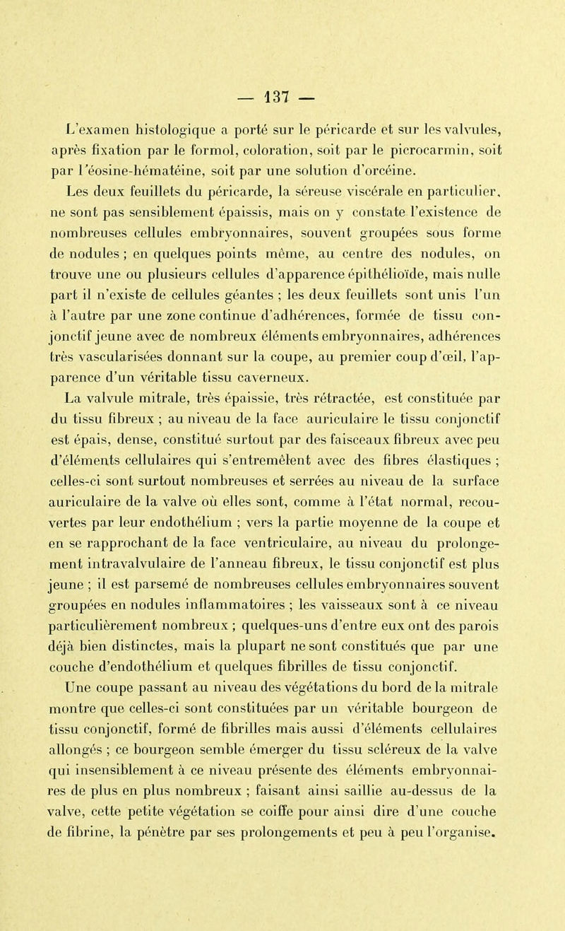 L'examen histologique a porté sur le péricarde et sur les valvules, après fixation par le formol, coloration, soit par le picrocarmin, soit par l'éosine-hématéine, soit par une solution d'orcéine. Les deux feuillets du péricarde, la séreuse viscérale en particulier, ne sont pas sensiblement épaissis, mais on y constate l'existence de nombreuses cellules embryonnaires, souvent groupées sous forme de nodules ; en quelques points même, au centre des nodules, on trouve une ou plusieurs cellules d'apparence épithélioïde, mais nulle part il n'existe de cellules géantes ; les deux feuillets sont unis l'un à l'autre par une zone continue d'adhérences, formée de tissu con- jonctif jeune avec de nombreux éléments embryonnaires, adhérences très vascularisées donnant sur la coupe, au premier coup d'œil, l'ap- parence d'un véritable tissu caverneux. La valvule mitrale, très épaissie, très rétractée, est constituée par du tissu fibreux ; au niveau de la face auriculaire le tissu conjonctif est épais, dense, constitué surtout par des faisceaux fibreux avec peu d'éléments cellulaires qui s'entremêlent avec des fibres élastiques ; celles-ci sont surtout nombreuses et serrées au niveau de la surface auriculaire de la valve où elles sont, comme à l'état normal, recou- vertes par leur endothélium ; vers la partie moyenne de la coupe et en se rapprochant de la face ventriculaire, au niveau du prolonge- ment intravalvulaire de l'anneau fibreux, le tissu conjonctif est plus jeune ; il est parsemé de nombreuses cellules embryonnaires souvent groupées en nodules inflammatoires ; les vaisseaux sont à ce niveau particulièrement nombreux ; quelques-uns d'entre eux ont des parois déjà bien distinctes, mais la plupart ne sont constitués que par une couche d'endothélium et quelques fibrilles de tissu conjonctif. Une coupe passant au niveau des végétations du bord de la mitrale montre que celles-ci sont constituées par un véritable bourgeon de tissu conjonctif, formé de fibrilles mais aussi d'éléments cellulaires allongés ; ce bourgeon semble émerger du tissu scléreux de la valve qui insensiblement à ce niveau présente des éléments embryonnai- res de plus en plus nombreux ; faisant ainsi saillie au-dessus de la valve, cette petite végétation se coiffe pour ainsi dire d'une couche de fibrine, la pénètre par ses prolongements et peu à peu l'organise.