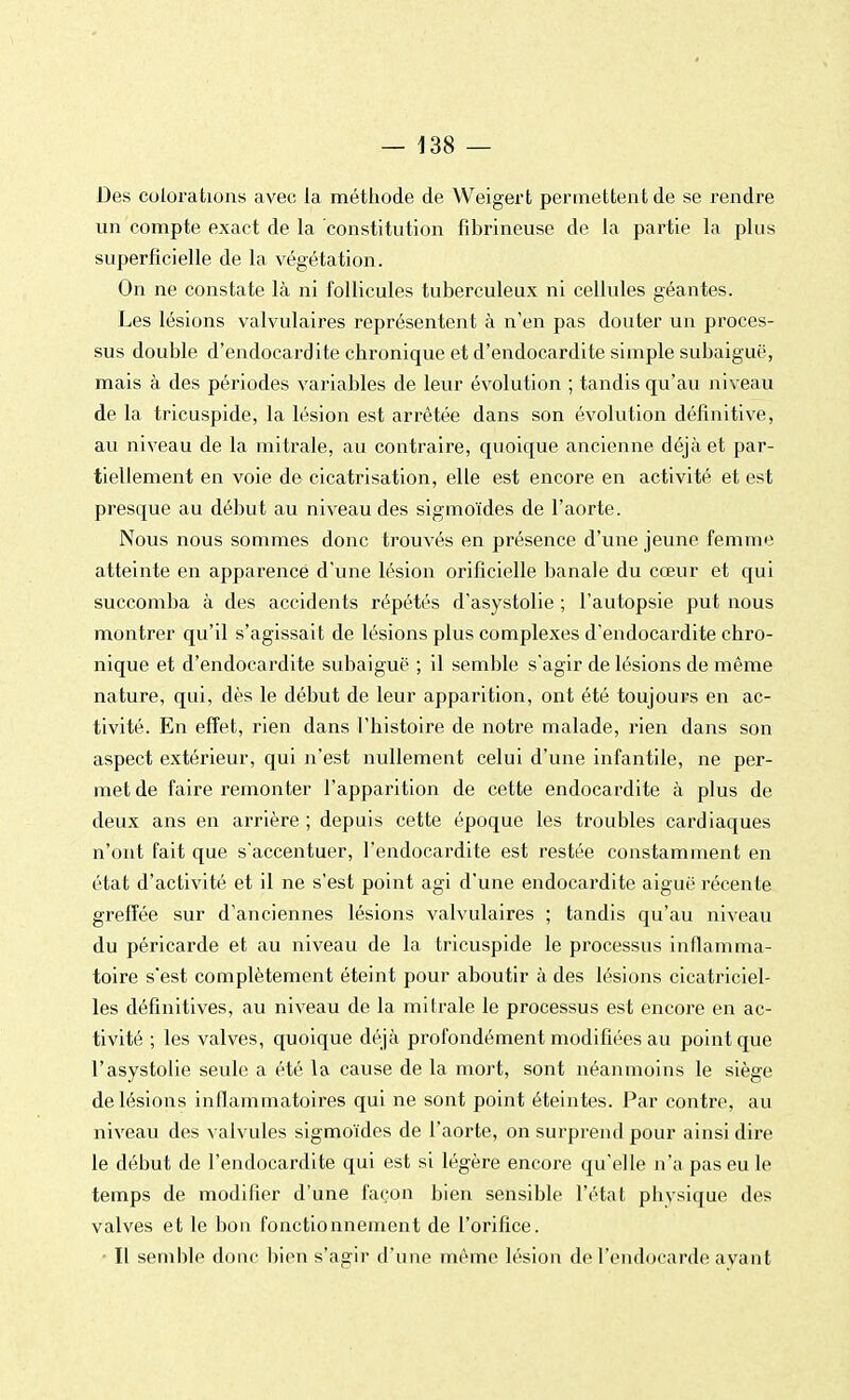 Des colorations avec la méthode de Weigert permettent de se rendre un compte exact de la constitution fibrineuse de la partie la plus superficielle de la végétation. On ne constate là ni follicules tuberculeux ni cellules géantes. Les lésions valvulaires représentent à n'en pas douter un proces- sus double d'endocardite chronique et d'endocardite simple subaiguë, mais à des périodes variables de leur évolution ; tandis qu'au niveau de la tricuspide, la lésion est arrêtée dans son évolution définitive, au niveau de la mitrale, au contraire, quoique ancienne déjà et par- tiellement en voie de cicatrisation, elle est encore en activité et est presque au début au niveau des sigmoïdes de l'aorte. Nous nous sommes donc trouvés en présence d'une jeune femme atteinte en apparence d'une lésion orificielle banale du cœur et qui succomba à des accidents répétés d'asystolie ; l'autopsie put nous montrer qu'il s'agissait de lésions plus complexes d'endocardite chro- nique et d'endocardite subaiguë ; il semble s'agir de lésions de même nature, qui, dès le début de leur apparition, ont été toujours en ac- tivité. En effet, rien dans l'histoire de notre malade, rien dans son aspect extérieur, qui n'est nullement celui d'une infantile, ne per- met de faire remonter l'apparition de cette endocardite à plus de deux ans en arrière ; depuis cette époque les troubles cardiaques n'ont fait que s'accentuer, l'endocardite est restée constamment en état d'activité et il ne s'est point agi d'une endocardite aiguë récente greffée sur d'anciennes lésions valvulaires ; tandis qu'au niveau du péricarde et au niveau de la tricuspide le processus inflamma- toire s'est complètement éteint pour aboutir à des lésions cicatriciel- les définitives, au niveau de la mitrale le processus est encore en ac- tivité ; les valves, quoique déjà profondément modifiées au point que l'asystolie seule a été la cause de la mort, sont néanmoins le siège de lésions inflammatoires qui ne sont point éteintes. Par contre, au niveau des valvules sigmoïdes de l'aorte, on surprend pour ainsi dire le début de l'endocardite qui est si légère encore qu'elle n'a pas eu le temps de modifier d'une façon bien sensible l'état phvsique des valves et le bon fonctionnement de l'orifice. - Il semble donc bien s'agir d'une même lésion de l'endocarde avant