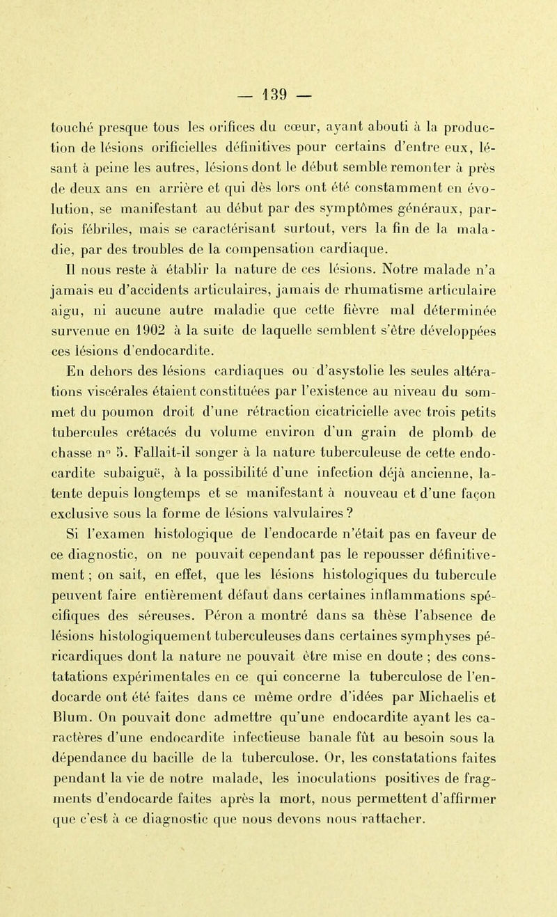 touché presque tous les orifices du cœur, ayant abouti à la produc- tion de lésions orificielles définitives pour certains d'entre eux, lé- sant à peine les autres, lésions dont le début semble remonter à près de deux ans en arrière et qui dès lors ont été constamment en évo- lution, se manifestant au début par des symptômes généraux, par- fois fébriles, mais se caractérisant surtout, vers la fin de la mala- die, par des troubles de la compensation cardiaque. Il nous reste à établir la nature de ces lésions. Notre malade n'a jamais eu d'accidents articulaires, jamais de rhumatisme articulaire aigu, ni aucune autre maladie que cette fièvre mal déterminée survenue en 1902 à la suite de laquelle semblent s'être développées ces lésions d'endocardite. En dehors des lésions cardiaques ou d'asystolie les seules altéra- tions viscérales étaient constituées par l'existence au niveau du som- met du poumon droit d'une rétraction cicatricielle avec trois petits tubercules crétacés du volume environ d'un grain de plomb de chasse nn 5. Fallait-il songer à la nature tuberculeuse de cette endo- cardite subaiguë, à la possibilité d'une infection déjà ancienne, la- tente depuis longtemps et se manifestant à nouveau et d'une façon exclusive sous la forme de lésions valvulaires ? Si l'examen histologique de l'endocarde n'était pas en faveur de ce diagnostic, on ne pouvait cependant pas le repousser définitive- ment ; on sait, en effet, que les lésions histologiques du tubercule peuvent faire entièrement défaut dans certaines inflammations spé- cifiques des séreuses. Péron a montré dans sa thèse l'absence de lésions histologiquement tuberculeuses dans certaines symphyses pé- ricardiques dont la nature ne pouvait être mise en doute ; des cons- tatations expérimentales en ce qui concerne la tuberculose de l'en- docarde ont été faites dans ce même ordre d'idées par Michaelis et Blum. On pouvait donc admettre qu'une endocardite ayant les ca- ractères d'une endocardite infectieuse banale fût au besoin sous la dépendance du bacille de la tuberculose. Or, les constatations faites pendant la vie de notre malade, les inoculations positives de frag- ments d'endocarde faites après la mort, nous permettent d'affirmer que c'est à ce diagnostic que nous devons nous rattacher.