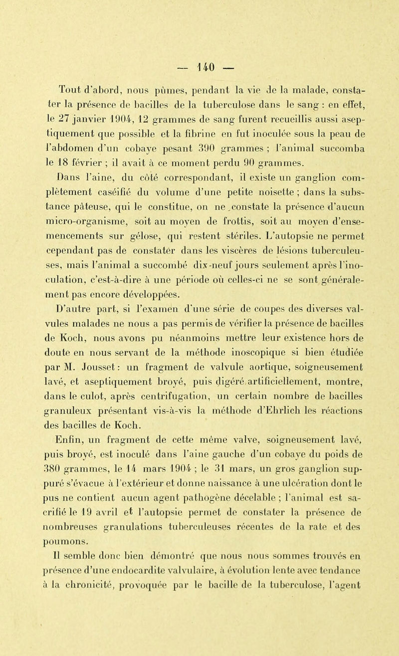 — HO— Tout d'abord, nous pûmes, pendant la vie de la malade, consta- ter la présence de bacilles de la tuberculose dans le sang : en effet, le 27 janvier 1904, 12 grammes de sang furent recueillis aussi asep- tiquement que possible et la fibrine en fut inoculée sous la peau de l'abdomen d'un cobaye pesant 390 grammes ; l'animal succomba le 18 février ; il avait à ce moment perdu 90 grammes. Dans l'aine, du côté correspondant, il existe un ganglion com- plètement caséifié du volume d'une petite noisette ; dans la subs- tance pâteuse, qui le constitue, on ne.constate la présence d'aucun micro-organisme, soit au moyen de frottis, soit au moyen d'ense- mencements sur gélose, qui restent stériles. L'autopsie ne permet cependant pas de constater dans les viscères de lésions tuberculeu- ses, mais l'animal a succombé dix-neuf jours seulement après l'ino- culation, c'est-à-dire à une période où celles-ci ne se sont générale- ment pas encore développées. D'autre part, si l'examen d'une série de coupes des diverses val- vules malades ne nous a pas permis de vérifier la présence de bacilles de Kocb, nous avons pu néanmoins mettre leur existence hors de doute en nous servant de la méthode inoscopique si bien étudiée par M. Jousset : un fragment de valvule aortique, soigneusement lavé, et aseptiquement broyé, puis digéré.artificiellement, montre, dans le culot, après centrifugation, un certain nombre de bacilles granuleux présentant vis-à-vis la méthode d'Ebiiich les réactions des bacilles de Koch. Enfin, un fragment de cette même valve, soigneusement lavé, puis broyé, est inoculé dans l'aine gauche d'un cobaye du poids de 380 grammes, le 14 mars 1904 ; le 31 mars, un gros ganglion sup- puré s'évacue à l'extérieur et donne naissance à une ulcération dont le pus ne contient aucun agent pathogène décelable ; l'animal est sa- crifié le 19 avril et l'autopsie permet de constater la présence de nombreuses granulations tuberculeuses récentes de la rate et des poumons. 11 semble donc bien démontré que nous nous sommes trouvés en présence d'une endocardite valvulaire, à évolution lente avec tendance à la chronicité, provoquée par le bacille de la tuberculose, l'agent