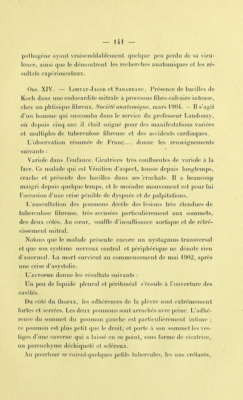 pathogène ayant vraisemblablement quelque peu perdu de sa viru- lence, ainsi que le démontrent les recherches anatomiques et les ré- sultats expérimentaux. Obs. XIV. — Lortat-Jacob et Sabareanu, Présence de bacilles de Koch dans une endocardite mitrale à processus fibro-calcaire intense, chez un phtisique fibreux. Société anatomique, mars 1904. — Il s'agit d'un homme qui succomba dans le service du professeur Landouzy, où depuis cinq ans il était soigné pour des manifestations variées et multiples de tuberculose fibreuse et des accidents cardiaques. L'observation résumée de Franç donne les renseignements suivants : Variole dans l'enfance. Cicatrices très confluentes de variole à la face. Ce malade qui est Vénitien d'aspect, tousse depuis longtemps, crache et présente des bacilles dans ses 'crachats. Il a beaucoup maigri depuis quelque temps, et le moindre mouvement est pour lui l'occasion d'une crise pénible de dyspnée et de palpitations. L'auscultation des poumons décèle des lésions très étendues de tuberculose fibreuse, très accusées particulièrement aux sommets, des deux côtés. Au cœur, souffle d'insuffisance aortique et de rétré- cissement mitral. Notons que le malade présente encore un nystagmus transversal et que son système nerveux central et périphérique ne dénote rien d'anormal. La mort survient au commencement de mai 1902, après une crise d'asystolie. L'autopsie donne les résultats suivants : Un peu de liquide pleural et péritonéal s'écoule à l'ouverture des cavités. Du côté du thorax, les adhérences de la plèvre sont extrêmement fortes et serrées. Les deux poumons sont arrachés avec peine. L'adhé- rence du sommet du poumon gauche est particulièrement intime ; ce poumon est plus petit que le droit, et porte à son sommet les ves- tiges d'une caverne qui a laissé en ce point, sous forme de cicatrice, un parenchyme déchiqueté et scléreux. Au pourtour se voient quelques petits tubercules, les uns crétacés,