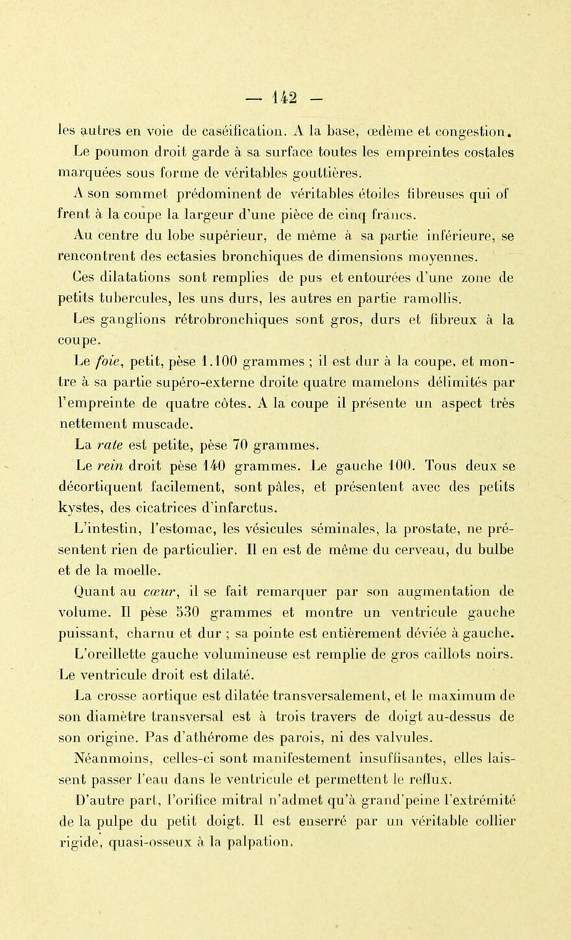 les autres en voie de caséification. A la base, œdème et congestion. Le poumon droit garde à sa surface toutes les empreintes costales marquées sous forme de véritables gouttières. A son sommet prédominent de véritables étoiles fibreuses qui of frent à la coupe la largeur d'une pièce de cinq francs. Au centre du lobe supérieur, de même à sa partie inférieure, se rencontrent des ectasies bronchiques de dimensions moyennes. Ces dilatations sont remplies de pus et entourées d'une zone de petits tubercules, les uns durs, les autres en partie ramollis. Les ganglions rétrobronchiques sont gros, durs et fibreux à la coupe. Le foie, petit, pèse 1.100 grammes ; il est dur à la coupe, et mon- tre à sa partie supéro-externe droite quatre mamelons délimités par l'empreinte de quatre côtes. A la coupe il présente un aspect très nettement muscade. La rate est petite, pèse 70 grammes. Le rein droit pèse 140 grammes. Le gauche 100. Tous deux se décortiquent facilement, sont pâles, et présentent avec des petits kystes, des cicatrices d'infarctus. L'intestin, l'estomac, les vésicules séminales, la prostate, ne pré- sentent rien de particulier. Il en est de même du cerveau, du bulbe et de la moelle. Quant au cœur, il se fait remarquer par son augmentation de volume. Il pèse 530 grammes et montre un ventricule gauche puissant, charnu et dur ; sa pointe est entièrement déviée à gauche. L'oreillette gauche volumineuse est remplie de gros caillots noirs. Le ventricule droit est dilaté. La crosse aortique est dilatée transversalement, et le maximum de son diamètre transversal est à trois travers de doigt au-dessus de son origine. Pas d'athérome des parois, ni des valvules. Néanmoins, celles-ci sont manifestement insuffisantes, elles lais- sent passer l'eau dans le ventricule et permettent le reflux. D'autre part, l'orifice mitral n'admet qu'à grand'peine l'extrémité de la pulpe du petit doigt. Il est enserré par un véritable collier rigide, quasi-osseux à la palpation.