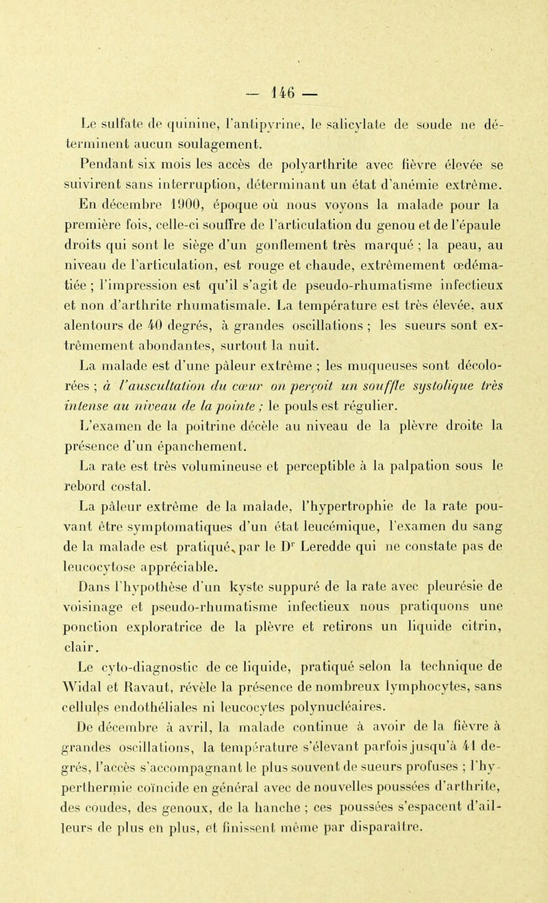 Le sulfate de quinine, l'antipyrine, le salicylate de soude ne dé- terminent aucun soulagement. Pendant six mois les accès de polyarthrite avec lièvre élevée se suivirent sans interruption, déterminant un état d'anémie extrême. En décembre 1900, époque où nous voyons la malade pour la première fois, celle-ci souffre de l'articulation du genou et de l'épaule droits qui sont le siège d'un gonflement très marqué ; la peau, au niveau de l'articulation, est rouge et chaude, extrêmement œdéma- tiée ; l'impx*ession est qu'il s'agit de pseudo-rhumatisme infectieux et non d'arthrite rhumatismale. La température est très élevée, aux alentours de 40 degrés, à grandes oscillations ; les sueurs sont ex- trêmement abondantes, surtout la nuit. La malade est d'une pâleur extrême ; les muqueuses sont décolo- rées ; à l'auscultation du cœur on. perçoit un souffle sijsto/ique très intense au niveau de la pointe ; le pouls est régulier. L'examen de la poitrine décèle au niveau de la plèvre droite la présence d'un épanchement. La rate est très volumineuse et perceptible à la palpation sous le rebord costal. La pâleur extrême de la malade, l'hypertrophie de la rate pou- vant être symptomatiques d'un état leucémique, l'examen du sang de la malade est pratiqué^par le D1' Leredde qui ne constate pas de leucocytose appréciable. Dans l'hypothèse d'un kyste suppuré de la rate avec pleurésie de voisinage et pseudo-rhumatisme infectieux nous pratiquons une ponction exploratrice de la plèvre et retirons un liquide citrin, clair. Le cyto-diagnostic de ce liquide, pratiqué selon la technique de Widal et Ravaut, révèle la présence de nombreux lymphocytes, sans cellules endothéliales ni leucocytes polynucléaires. De décembre à avril, la malade continue à avoir de la fièvre à grandes oscillations, la température s'élevant parfois jusqu'à 41 de- grés, l'accès s'accompagnant le plus souvent de sueurs profuses ; l'hy- perthermie coïncide en général avec de nouvelles poussées d'arthrite, des coudes, des genoux, de la hanche ; ces poussées s'espacent d'ail- leurs de plus en plus, et finissent même par disparaître.