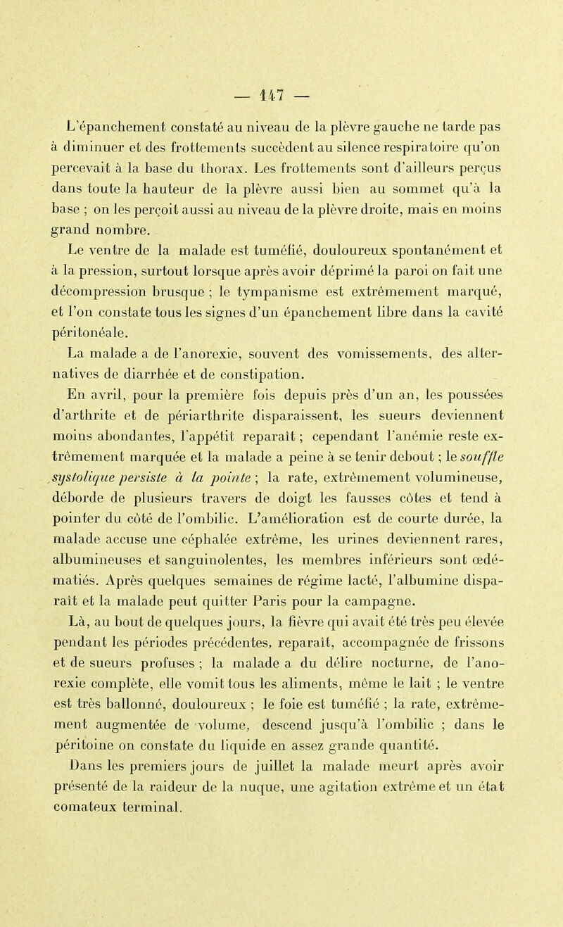 L'épanchement constaté au niveau de la plèvre gauche ne tarde pas à diminuer et des frottements succèdent au silence respiratoire qu'on percevait à la base du thorax. Les frottements sont d'ailleurs perçus dans toute la hauteur de la plèvre aussi bien au sommet qu'à la base ; on les perçoit aussi au niveau de la plèvre droite, mais en moins grand nombre. Le ventre de la malade est tuméfié, douloureux spontanément et à la pression, surtout lorsque après avoir déprimé la paroi on fait une décompression brusque ; le tympanisme est extrêmement marqué, et l'on constate tous les signes d'un épanchement libre dans la cavité péritonéale. La malade a de l'anorexie, souvent des vomissements, des alter- natives de diarrhée et de constipation. En avril, pour la première fois depuis près d'un an, les poussées d'arthrite et de périarthrite disparaissent, les sueurs deviennent moins abondantes, l'appétit reparait ; cependant l'anémie reste ex- trêmement marquée et la malade a peine à se tenir debout ; le souffle systolujue persiste à la pointe ; la rate, extrêmement volumineuse, déborde de plusieurs travers de doigt les fausses côtes et tend à pointer du côté de l'ombilic. L'amélioration est de courte durée, la malade accuse une céphalée extrême, les urines deviennent rares, albumineuses et sanguinolentes, les membres inférieurs sont œdé- matiés. Après quelques semaines de régime lacté, l'albumine dispa- raît et la malade peut quitter Paris pour la campagne. Là, au bout de quelques jours, la fièvre qui avait été très peu élevée pendant les périodes précédentes, reparaît, accompagnée de frissons et de sueurs profuses ; la malade a du délire nocturne, de l'ano- rexie complète, elle vomit tous les aliments, même le lait ; le ventre est très ballonné, douloureux ; le foie est tuméfié ; la rate, extrême- ment augmentée de volume, descend jusqu'à l'ombilic ; dans le péritoine on constate du liquide en assez grande quantité. Dans les premiers jours de juillet la malade meurt après avoir présenté de la raideur de la nuque, une agitation extrême et un état comateux terminal.