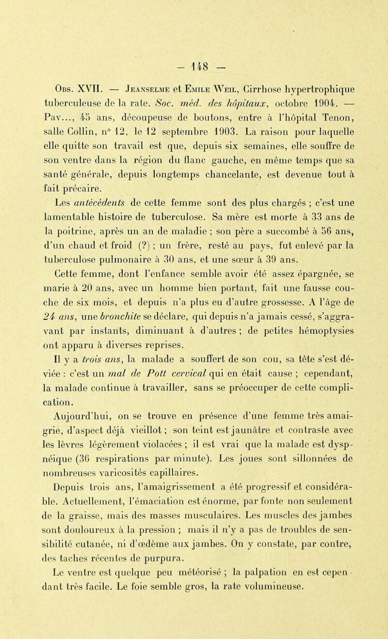 Obs. XVII. — Jeanselme et Emile Weil, Cirrhose hypertrophique tuberculeuse de la rate. Soc. méd. des hôpitaux, octobre 1904. — Pav..., 45 ans, découpeuse de boutons, entre à l'hôpital Tenon, salle Collin, n° 12, le 12 septembre 1903. La raison pour laquelle elle quitte son travail est que, depuis six semaines, elle souffre de son ventre dans la région du flanc gauche, en même temps que sa santé générale, depuis longtemps chancelante, est devenue tout à fait précaire. Les antécédents de cette femme sont des plus chargés ; c'est une lamentable histoire de tuberculose. Sa mère est morte à 33 ans de la poitrine, après un an de maladie ; son père a succombé à 56 ans, d'un chaud et froid (?) ; un frère, resté au pays, fut enlevé par la tuberculose pulmonaire à 30 ans, et une sœur à 39 ans. Cette femme, dont l'enfance semble avoir été assez épargnée, se marie à 20 ans, avec un homme bien portant, fait une fausse cou- che de six mois, et depuis n'a plus eu d'autre grossesse. A l'âge de 24 ans, une bronchite se déclare, qui depuis n'a jamais cessé, s'aggra- vant par instants, diminuant à d'autres ; de petites hémoptysies ont apparu à diverses reprises. Il y a trois ans, la malade a souffert de son cou, sa tête s'est dé- viée : c'est un mal de Potl cervical qui en était cause ; cependant, la malade continue à travailler, sans se préoccuper de cette compli- cation. Aujourd'hui, on se trouve en présence d'une femme très amai- grie, d'aspect déjà vieillot; son teint est jaunâtre et contraste avec les lèvres légèrement violacées ; il est vrai que la malade est dysp- néique (36 respirations par minute). Les joues sont sillonnées de nombreuses varicosités capillaires. Depuis trois ans, l'amaigrissement a été progressif et considéra- ble. Actuellement, l'émaciation est énorme, par fonte non seulement de la graisse, mais des masses musculaires. Les muscles des jambes sont douloureux à la pression ; mais il n'y a pas de troubles de sen- sibilité cutanée, ni d'œdème aux jambes. On y constate, par contre, des taches récentes de purpura. Le ventre est quelque peu météorisé ; la palpation en est cepen • dant très facile. Le foie semble gros, la rate volumineuse.