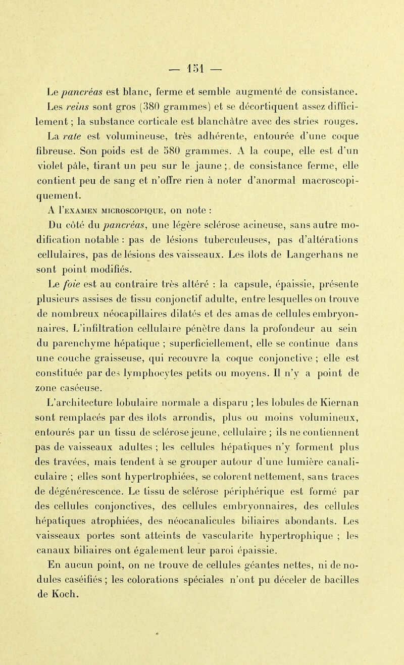 Le pancréas est blanc, ferme et semble augmenté de consistance. Les reins sont gros (380 grammes) et se décortiquent assez diffici- lement ; la substance corticale est blanchâtre avec des stries rouges. La raie est volumineuse, très adhérente, entourée d'une coque fibreuse. Son poids est de 580 grammes. A la coupe, elle est d'un violet pâle, tirant un peu sur le jaune ; de consistance ferme, elle contient peu de sang et n'offre rien à noter d'anormal macroscopi- quement. A I'examen microscopique, on note : Du côté du pancréas, une légère sclérose acineuse, sans autre mo- dification notable : pas de lésions tuberculeuses, pas d'altérations cellulaires, pas de lésions des vaisseaux. Les îlots de Langer ha ns ne sont point modifiés. Le foie est au contraire très altéré : la capsule, épaissie, présente plusieurs assises de tissu conjonetif adulte, entre lesquelles on trouve de nombreux néocapillaires dilatés et des amas de cellules embryon- naires. L'infiltration cellulaire pénètre dans la profondeur au sein du parenchyme hépatique ; superficiellement, elle se continue dans une couche graisseuse, qui recouvre la coque conjonctive ; elle est constituée par des lymphocytes petits ou moyens. Il n'y a point dë zone caséeuse. L'architecture lobulaire normale a disparu ; les lobules de Kiernan sont remplacés par des îlots arrondis, plus ou moins volumineux, entourés par un tissu de sclérose jeune, cellulaire ; ils ne contiennent pas de vaisseaux adultes ; les cellules hépatiques n'y forment plus des travées, mais tendent à se grouper autour d'une lumière canali- culaire ; elles sont hypertrophiées, se colorent nettement, sans traces de dégénérescence. Le tissu de sclérose périphérique est formé par des cellules conjonctives, des cellules embryonnaires, des cellules hépatiques atrophiées, des néocanalicules biliaires abondants. Les vaisseaux portes sont atteints de vascularite hypertrophique ; les canaux biliaires ont également leur paroi épaissie. En aucun point, on ne trouve de cellules géantes nettes, ni de no- dules caséifiés ; les colorations spéciales n'ont pu déceler de bacilles de Koch.