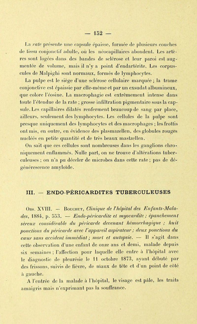 — lo2 — La rate présente une capsule épaisse, formée de plusieurs couches de tissu conjonclif adulte, où les néocapillaires abondent. Les artè- res sont logées dans des bandes de sclérose et leur paroi est aug- mentée de volume, mais il n'y a point d'endartérite. Les corpus- cules de Malpigbi sont normaux, formés de lymphocytes. La pulpe est le siège d'une sclérose cellulaire marquée ; la trame conjonctive est épaissie par elle-même et par un exsudât albumineux, que colore l'éosine. La macrophagie est extrêmement intense dans toute l'étendue de la rate ; grosse infiltration pigmentaire sous la cap- sule. Les capillaires dilatés renferment beaucoup de sang par place, ailleurs, seulement des lymphocytes. Les cellules de la pulpe sont presque uniquement des lymphocytes et des macrophages ; les frottis ont mis, en outre, en évidence des plasmazellen, des globules rouges nucléés en petite quantité et de très beaux mastzellen. On sait que ces cellules sont nombreuses dans les ganglions chro- niquement enflammés. Nulle part, on ne trouve d'altérations tuber- culeuses ; on n'a pu déceler de microbes dans cette rate ; pas de dé- générescence amyloïde. III. — ENDO-PÉRICARDITES TUBERCULEUSES Obs. XVIII. — Bouchut, Clinique de ï hôpital des Enfants-Mala- des, 1884, p. 553. — Endo-péricardite et myocardite ; èpanchement séreux considérable du péricarde devenant hèmorrhagique ; huit pondions du péricarde avec l'appareil aspirateur ; deux ponctions du cœur sans accident immédiat ; mort et autopsie. — Il s'agit dans cette observation d'une enfant de onze ans et demi, malade depuis six semaines ; l'affection pour laquelle elle entre à l'hôpital avec le diagnostic de pleurésie le 11 octobre 1873, ayant débuté par des frissons, suivis de fièvre, de maux de tête et d'un point de côté à gauche. A l'entrée de la malade à l'hôpital, le visage est pâle, les traits amaigris mais n'exprimant pas la souffrance.