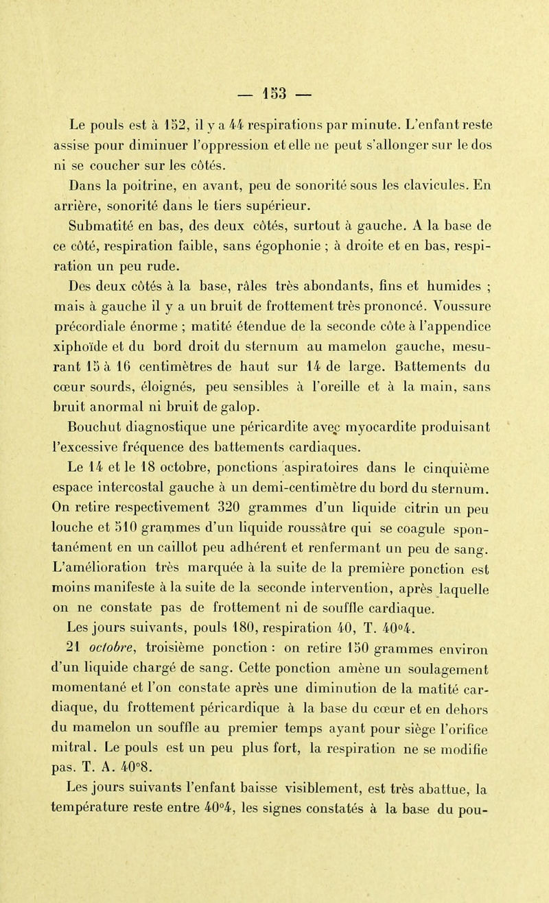 Le pouls est à 152, il y a 44 respirations par minute. L'enfant reste assise pour diminuer l'oppression et elle ne peut s'allonger sur le dos ni se coucher sur les côtés. Dans la poitrine, en avant, peu de sonorité sous les clavicules. En arrière, sonorité dans le tiers supérieur. Submatité en bas, des deux côtés, surtout à gauche. A la base de ce côté, respiration faible, sans égophonie ; à droite et en bas, respi- ration un peu rude. Des deux côtés à la base, râles très abondants, fins et humides ; mais à gauche il y a un bruit de frottement très prononcé. Voussure précordiale énorme ; matité étendue de la seconde côte à l'appendice xiphoïde et du bord droit du sternum au mamelon gauche, mesu- rant 15 à 16 centimètres de haut sur 14 de large. Battements du cœur sourds, éloignés, peu sensibles à l'oreille et à la main, sans bruit anormal ni bruit de galop. Bouchut diagnostique une péricardite avec myocardite produisant l'excessive fréquence des battements cardiaques. Le 14 et le 18 octobre, ponctions aspiratoires dans le cinquième espace intercostal gauche à un demi-centimètre du bord du sternum. On retire respectivement 320 grammes d'un liquide citrin un peu louche et 510 grammes d'un liquide roussâtre qui se coagule spon- tanément en un caillot peu adhérent et renfermant un peu de sang. L'amélioration très marquée à la suite de la première ponction est moins manifeste à la suite de la seconde intervention, après laquelle on ne constate pas de frottement ni de souffle cardiaque. Les jours suivants, pouls 180, respiration 40, T. 40°4. 21 octobre, troisième ponction : on retire 150 grammes environ d'un liquide chargé de sang. Cette ponction amène un soulagement momentané et l'on constate après une diminution de la matité car- diaque, du frottement péricardique à la base du cœur et en dehors du mamelon un souffle au premier temps ayant pour siège l'orifice mitral. Le pouls est un peu plus fort, la respiration ne se modifie pas. T. A. 40°8. Les jours suivants l'enfant baisse visiblement, est très abattue, la température reste entre 40°4, les signes constatés à la base du pou-