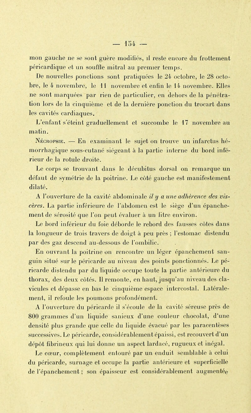 mon gauche ne se sont guère modifiés, il reste encore du frottement péricardique et un souffle mitral au premier temps. De nouvelles ponctions sont pratiquées le 24 octobre, le 28 octo- bre, le 4 novembre, le 11 novembre et enfin le 14 novembre. Elles ne sont marquées par rien de particulier, en dehors de la pénétra- tion lors de la cinquième et de la dernière ponction du trocart dans les cavités cardiaques. L'enfant s'éteint graduellement et succombe le 17 novembre au matin. Nécropsie. — En examinant le sujet on trouve un infarctus hé- morrhagique sous-cutané siégeant à la partie interne du bord infé- rieur de la rotule droite. Le corps se trouvant dans le décubitus dorsal on remarque un défaut de symétrie de la poitrine. Le côté gauche est manifestement dilaté. A l'ouverture de la cavité abdominale il y a une adhérence des vis- cères. La partie inférieure de l'abdomen est le siège d'un épanche- ment de sérosité que l'on peut évaluer à un litre environ. Le bord inférieur du foie déborde le rebord des fausses cotes dans la longueur de trois travers de doigt à peu près ; l'estomac distendu par des gaz descend au-dessous de l'ombilic. En ouvrant la poitrine on rencontre un léger épanchement san- guin situé sur le péricarde au niveau des points ponctionnés. Le pé- ricarde distendu par du liquide occupe toute la partie antérieure du thorax, des deux côtés. Il remonte, en haut, jusqu'au niveau des cla- vicules et dépasse en bas le cinquième espace intercostal. Latérale- ment, il refoule les poumons profondément. A l'ouverture du péricarde il s'écoule de la cavité séreuse près de 800 grammes d'un liquide sanieux d'une couleur chocolat, d'une densité plus grande que celle du liquide évacué par les paracentèses successives. Le péricarde, considérablement épaissi, est recouvert d'un dépôt fibrineux qui lui donne un aspect lardacé, rugueux et inégal. Le cœur, complètement entouré par un enduit semblable à celui du péricarde, surnage et occupe la partie antérieure et superficielle de l'épanchement ; son épaisseur est considérablement augmentée