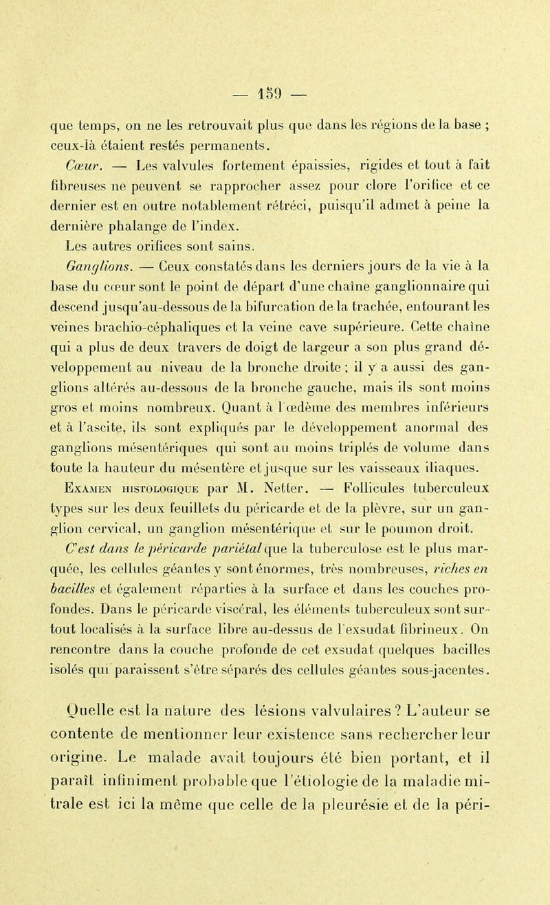 que temps, on ne les retrouvait plus que dans les régions de la base ; ceux-là étaient restés permanents. Cœur. — Les valvules fortement épaissies, rigides et tout à fait fibreuses ne peuvent se rapprocher assez pour clore l'orifice et ce dernier est en outre notablement rétréci, puisqu'il admet à peine la dernière phalange de l'index. Les autres orifices sont sains. Ganglions. —- Ceux constatés dans les derniers jours de la vie à la base du cœur sont le point de départ d'une chaîne ganglionnaire qui descend jusqu'au-dessous de la bifurcation de la trachée, entourant les veines brachio-céphaliques et la veine cave supérieure. Cette chaîne qui a plus de deux travers de doigt de largeur a son plus grand dé- veloppement au niveau de la bronche droite ; il y a aussi des gan- glions altérés au-dessous de la bronche gauche, mais ils sont moins gros et moins nombreux. Quant à l'œdème des membres inférieurs et à l'ascite, ils sont expliqués par le développement anormal des ganglions mésentériques qui sont au moins triplés de volume dans toute la hauteur du mésentère et jusque sur les vaisseaux iliaques. Examen histologique par M. Netter. — Follicules tuberculeux types sur les deux feuillets du péricarde et de la plèvre, sur un gan- glion cervical, un ganglion mésentérique et sur le poumon droit. C'est dans le péricarde pariétal que la tuberculose est le plus mar- quée, les cellules géantes y sont énormes, très nombreuses, riches en bacilles et également réparties à la surface et dans les couches pro- fondes. Dans le péricarde viscéral, les éléments tuberculeux sont sur- tout localisés à la surface libre au-dessus de l'exsudât fibririeux. On rencontre dans la couche profonde de cet exsudât quelques bacilles isolés qui paraissent s'être séparés des cellules géantes sous-jacentes. Quelle est la nature des lésions valvulaires ? L'auteur se contente de mentionner leur existence sans rechercher leur origine. Le malade avait toujours été bien portant, et il paraît infiniment probable que l'étiologie de la maladie mi- trale est ici la même que celle de la pleurésie et de la péri-