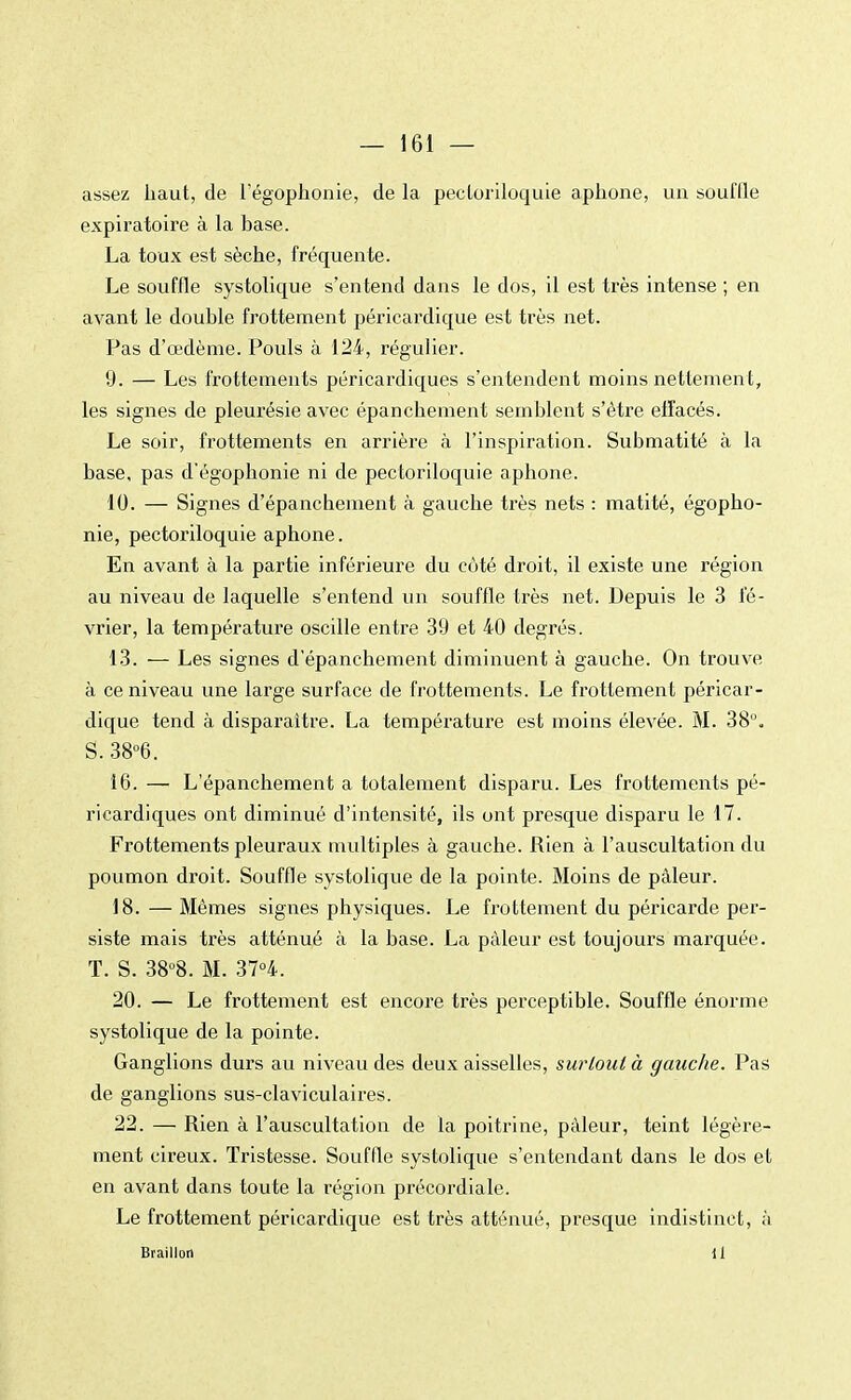 assez haut, de l'égophonie, de la pectoriloquie aphone, un soufQe expiratoire à la base. La toux est sèche, fréquente. Le souffle systolique s'entend dans le dos, il est très intense ; en avant le double frottement péricardique est très net. Pas d'œdème. Pouls à 124, régulier. 9. — Les frottements péricardiques s'entendent moins nettement, les signes de pleurésie avec épanchement semblent s'être effacés. Le soir, frottements en arrière à l'inspiration. Submatité à la base, pas d'égophonie ni de pectoriloquie aphone. 10. — Signes d'épanchement à gauche très nets : matité, égopho- nie, pectoriloquie aphone. En avant à la partie inférieure du côté droit, il existe une région au niveau de laquelle s'entend un souffle très net. Depuis le 3 fé- vrier, la température oscille entre 39 et 40 degrés. 13. — Les signes d'épanchement diminuent à gauche. On trouve à ce niveau une large surface de frottements. Le frottement péricar- dique tend à disparaître. La température est moins élevée. M. 38°. S. 38°6. 16. — L'épanchement a totalement disparu. Les frottements pé- ricardiques ont diminué d'intensité, ils ont presque disparu le 17. Frottements pleuraux multiples à gauche. Rien à l'auscultation du poumon droit. Souffle systolique de la pointe. Moins de pâleur. 18. — Mêmes signes physiques. Le frottement du péricarde per- siste mais très atténué à la base. La pâleur est toujours marquée. T. S. 38°8. M. 37°4. 20. — Le frottement est encore très perceptible. Souffle énorme systolique de la pointe. Ganglions durs au niveau des deux aisselles, surtout à gauche. Pas de ganglions sus-claviculaires. 22. — Rien à l'auscultation de la poitrine, pâleur, teint légère- ment cireux. Tristesse. Souffle systolique s'entendant dans le dos et en avant dans toute la région précordiale. Le frottement péricardique est très atténué, presque indistinct, à Brailloti il