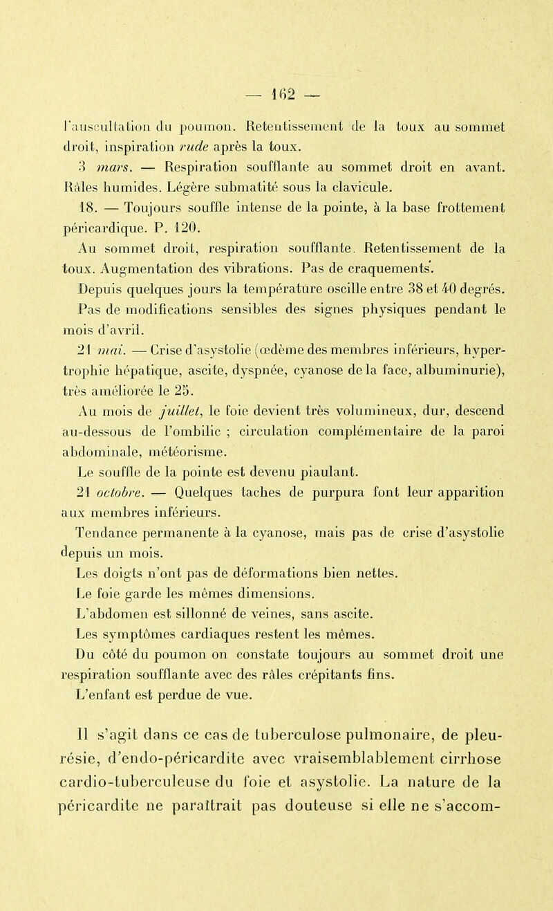 — 1<Î2 — l'auscultation du poumon. Retentissement de la toux au sommet droit, inspiration rude après la toux. 3 mars. — Respiration soufflante au sommet droit en avant. Râles humides. Légère submatité sous la clavicule. 18. — Toujours souffle intense de la pointe, à la base frottement péricardique. P. 120. Au sommet droit, respiration soufflante. Retentissement de la toux. Augmentation des vibrations. Pas de craquements. Depuis quelques jours la température oscille entre 38 et 40 degrés. Pas de modifications sensibles des signes physiques pendant le mois d'avril. 21 mai. —Crise d'asystolie (œdème des membres inférieurs, hyper- trophie hépatique, ascite, dyspnée, cyanose de la face, albuminurie), très améliorée le 25. Au mois de juillet, le foie devient très volumineux, dur, descend au-dessous de l'ombilic ; circulation complémentaire de la paroi abdominale, météorisme. Le souffle de la pointe est devenu piaulant. 21 octobre. — Quelques taches de purpura font leur apparition aux membres inférieurs. Tendance permanente à la cyanose, mais pas de crise d'asystolie depuis un mois. Les doigts n'ont pas de déformations bien nettes. Le foie garde les mêmes dimensions. L'abdomen est sillonné de veines, sans ascite. Les symptômes cardiaques restent les mêmes. Du côté du poumon on constate toujours au sommet droit une respiration soufflante avec des râles crépitants fins. L'enfant est perdue de vue. Il s'agit clans ce cas de tuberculose pulmonaire, de pleu- résie, d'endo-péricardite avec vraisemblablement cirrhose cardio-tuberculeuse du foie et asystolie. La nature de la péricardite ne paraîtrait pas douteuse si elle ne s'accom-